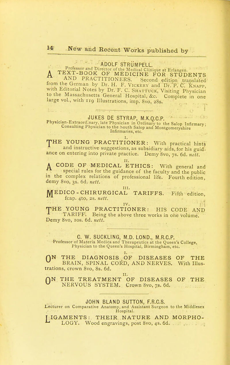 „ /' ••'■ADOLF STRUMPEiL A TEXT-BOOK OF MEDICINE FOR STUDENTS ^ AND PRACTITIONERS. Second edition translated Irom the German by Dr. H. F. Vickery and Dr.'P. C: ICnapp, with Editorial Notes by Dr. F. C. Shattuck, Visiting Physician to the Massachusetts General Hospital, &c. Complete in one large vol., with iig Illustrations, imp. 8vo, 28s. I JUKES DE STYRAP, M.K.Q.C.P.  ■ Physician-Extraord.nary, late Physician in Ordinary to the Salop Infirmary- Consulting Physician to the .louth Salop and Montgomeryshire Infirmaries, etc. THE YOUNG PRACTITIONER: With practical hints and instructive suggestions, as subsidiary aids, for his guid- ance on entering into private practice. Demy 8vo, 7s. 6d. nett. II. A CODE OF MEDICAL ETHICS: With general and f*: special rules for the guidance of the faculty and the public in the complex relations of professional life. Fourth edition, demy 8vo, 3s. 6d. Me«. III. EDICO-CHIRURGICAL TARIFFS. Fifth edition, fcap. 4to, 2s. }iett. IV. ' 5 I THE YOUNG PRACTITIONER: HIS CODE AND TARIFFS Being the above three works in one volume. Demy 8vo, los. 6d. fiett. M C. W. SUCKLING, M.D. LOND., M.R.C.P Professor of Materia Medica and Therapeutics at the Queen's College, Physician to the Queen's Hospital, Birmingham, etc. I. ■ rjN THE DIAGNOSIS OF DISEASES OF THE ^ BRAIN, SPINAL CORD, AND NERVES. With Illus- trations, crown 8vo, 8s. 6d. II. QN THE TREATMENT OF DISEASES OF THE NERVOUS SYSTEM. Crown 8vo, 7.5. 6d, JOHN BLAND SUTTON, F.R.C.S. l>ecturer on Comparative Anatomy, and Assistant Surgeon to the Middlesex Hospital. TIG.AMENTS:. THEIR NATURE AND MORPHO- LOGY. Wood engravings, post 8vo, <)s. 6d. ,