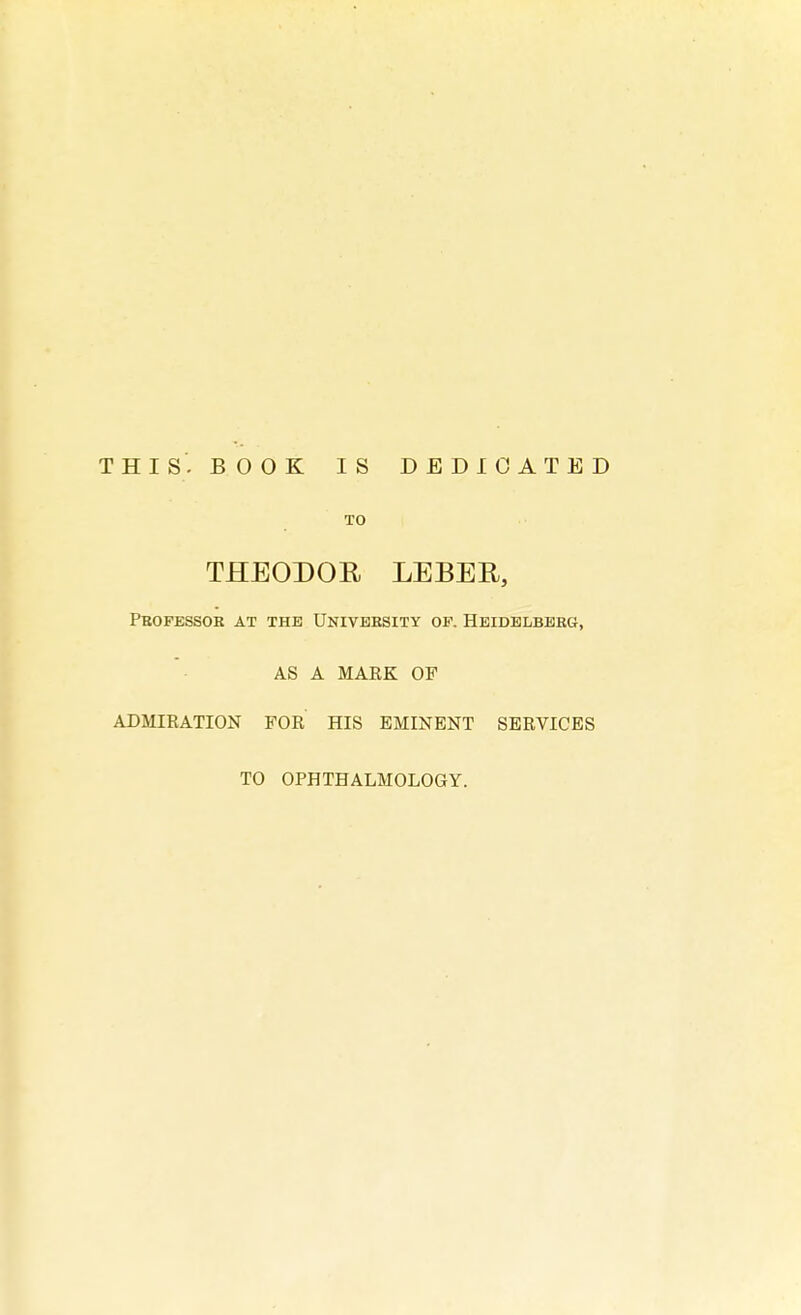 THIS- BOOK IS DEDICATED TO THEODOR LEBER, Professor at the University op. Heidelberg, AS A MARK OF ADMIRATION FOR HIS EMINENT SERVICES TO OPHTHALMOLOGY.