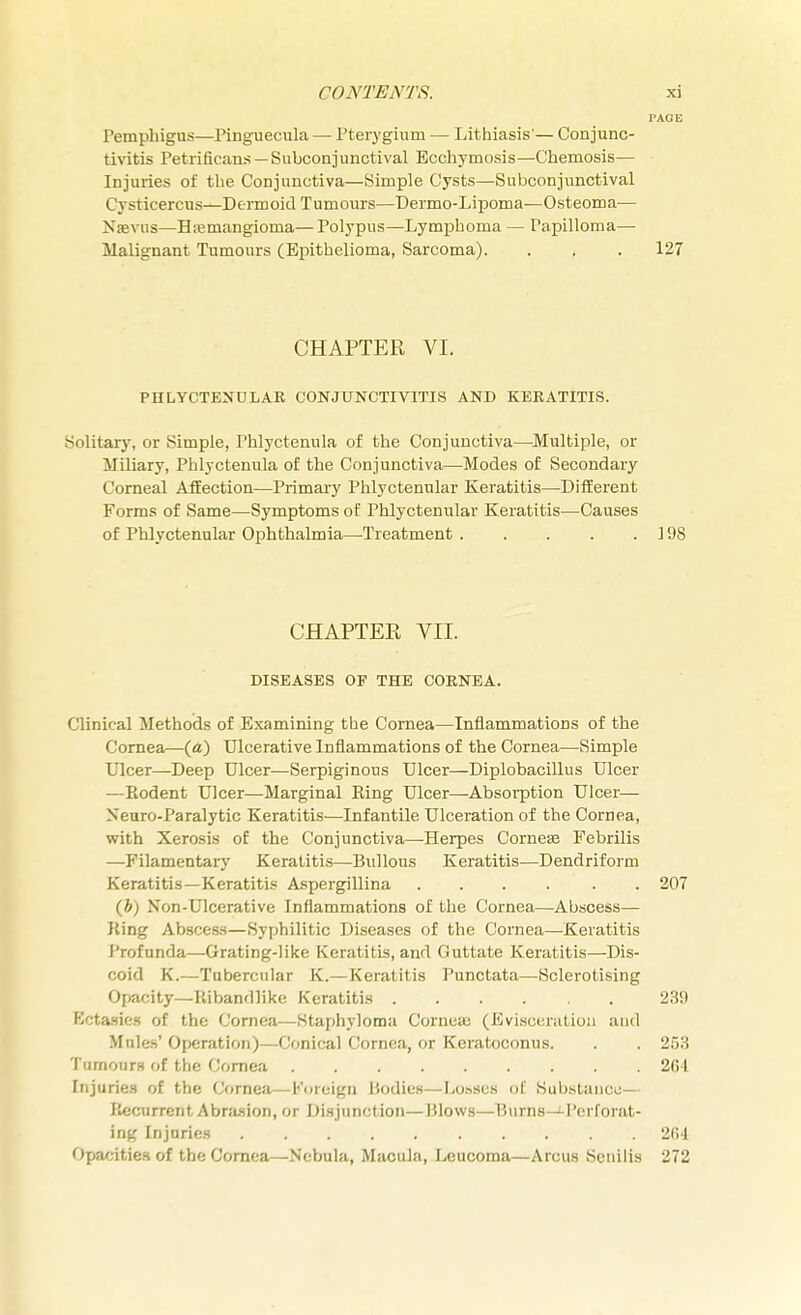 I'AOE Pemphigus—Pinguecula — Pterygium — Lithiasis'— Conjunc- tivitis Petri Scans—Subconjunctival Ecchymosis—Chemosis— Injuries of the Conjunctiva—Simple Cysts—Subconjunctival i vsticercus—Dermoid Tumours—Dermo-Lipoma—Osteoma— Nsevns—Hemangioma— Polypus—Lymphoma — Papilloma— Malignant Tumours (Epithelioma, Sarcoma). . , . 127 CHAPTER VI. PHLYCTENULAR CONJUNCTIVITIS AND KERATITIS. Solitary, or Simple, rhlyctenula of the Conjunctiva—Multiple, or Miliary, Phlyctenula of the Conjunctiva—Modes of Secondary Corneal Affection—Primary Phlyctenular Keratitis—Different Forms of Same—Symptoms of Phlyctenular Keratitis—Causes of Phlyctenular Ophthalmia—Treatment 198 CHAPTER VII. DISEASES OP THE CORNEA. Clinical Methods of Examining the Cornea—Inflammations of the Cornea—(a) Ulcerative Inflammations of the Cornea—Simple Ulcer—Deep Ulcer—Serpiginous Ulcer—Diplobacillus Ulcer —Kodent Ulcer—Marginal Ring Ulcer—Absorption Ulcer— Xeuro-Paralytic Keratitis—Infantile Ulceration of the Cornea, with Xerosis of the Conjunctiva—-Herpes Corneae Febrilis —Filamentary Keratitis—Bullous Keratitis—Dendriform Keratitis—Keratitis Aspergillina .... . . 207 (h) Non-Ulcerative Inflammations of the Cornea—Abscess— King Abscess—Syphilitic Diseases of the Cornea—Keratitis Profunda—Grating-like Keratitis, and Guttate Keratitis—Dis- coid K.—Tubercular K.—Keratitis Punctata—Sclerotising Opacity—Ribandlike Keratitis 239 Kctasries of the Cornea—-Staphyloma Corneai (Evisceration and Mules' Operation)—Conical Cornea, or Keratoconus. . . 253 Tumours of the Cornea 261 Injuries of the Cornea—Foreign Bodies—Lo.ises of Substance— Recurrent Abrasion, or Disjunction—Blows—Burns—'-Perforat- ing Injuries 264 Opacities of the Cornea—Nebula, Macula, Leucoma—Arcus Senilis 272