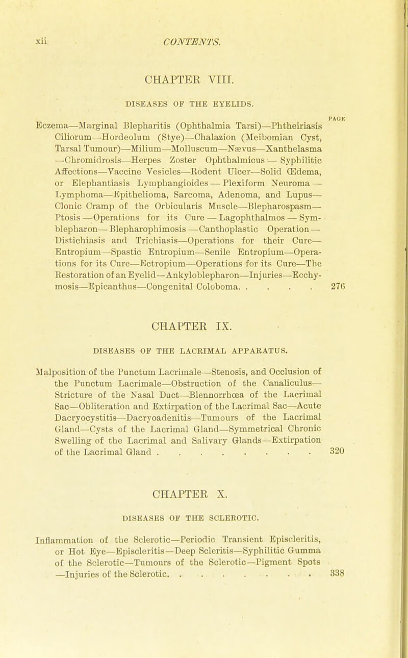 CHAPTER VIII. DISEASES OF THE EYELIDS. PAOP. Eczema—Marginal Blepharitis (Ophthalmia Tarsi)—Phtheiriasis Ciliorum—-Hordeolum (Stye)—Chalazion (Meibomian Cyst, Tarsal Tumour)—-Milium—Molluscum—Nsevus—Xanthelasma —Chromidrosis—Herpes Zoster Ophthalmicus — Syphilitic Affections—Vaccine Vesicles—Rodent Ulcer—Solid (Edema, or Elephantiasis Lymphangioides — Plexiform Neuroma — Lymphoma—Epithelioma, Sarcoma, Adenoma, and Lupus— Clonic Cramp of the Orbicularis Muscle—Blepharospasm— Ptosis—Operations for its Cure — Lagophthalmos — Sym- blepharon—Blepharophimosis —Canthoplastic Operation — Distichiasis and Trichiasis—Operations for their Cure— Entropium—Spastic Entropium—Senile Entropium—Opera- tions for its Cure—Ectropium—Operations for its Cure—The Restoration of an Eyelid—Ankyloblepharon—Injuries—Ecchy- mosis—Epicanthus—Congenital Coloboma. .... 276 CHAPTER IX. DISEASES OF THE LACRIMAL APPARATUS. Malposition of the Punctum Lacrimale—Stenosis, and Occlusion of the Punctum Lacrimale—Obstruction of the Canaliculus— Stricture of the Nasal Duct—Blennorrhoea of the Lacrimal Sac—Obliteration and Extirpation of the Lacrimal Sac—Acute Dacryocystitis—Dacryoadenitis—Tumours of the Lacrimal Gland—Cysts of the Lacrimal Gland—Symmetrical Chronic Swelling of the Lacrimal and Salivary Glands—Extirpation of the Lacrimal Gland 320 CHAPTER X. DISEASES OF THE SCLEROTIC. Inflammation of the Sclerotic—Periodic Transient Episcleritis, or Hot Eye—Episcleritis—Deep Scleritis—Syphilitic Gumma of the Sclerotic—Tumours of the Sclerotic—Pigment Spots —Injuries of the Sclerotic . . 338