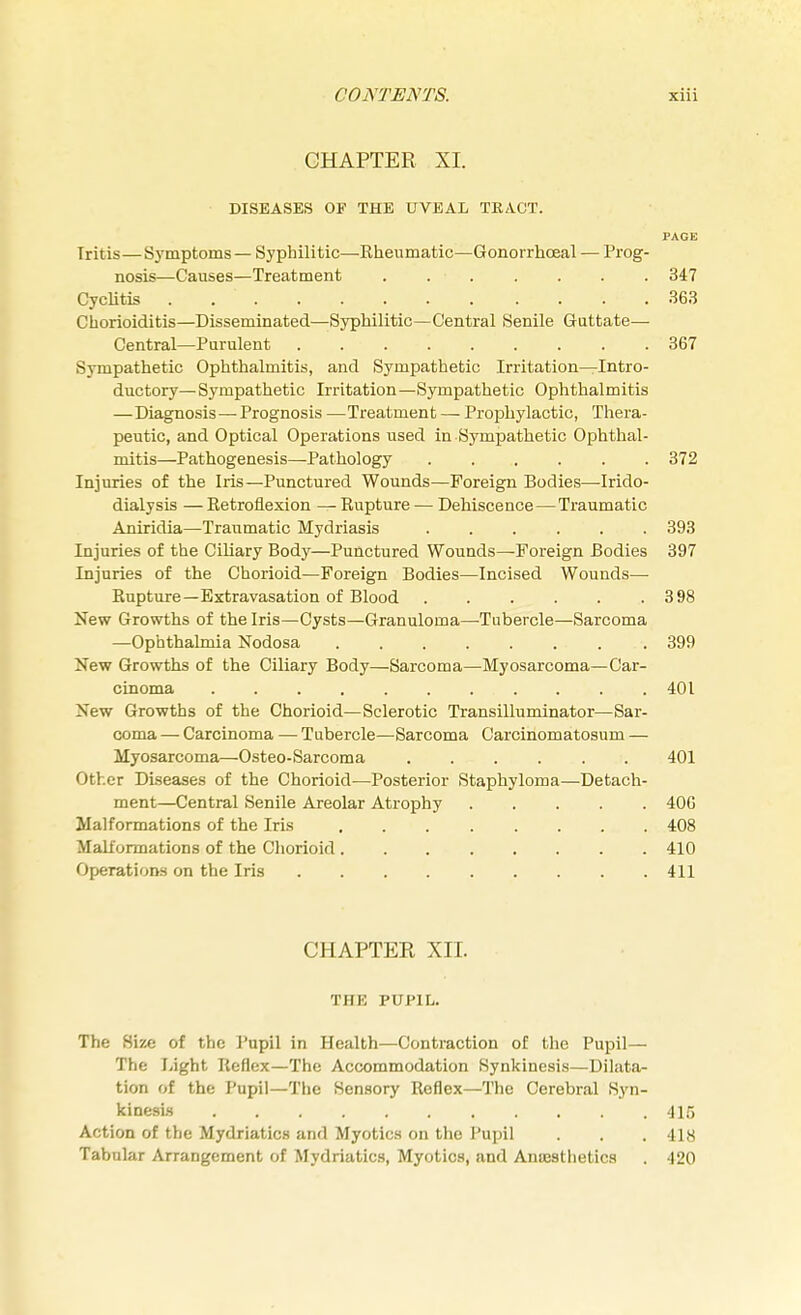 CHAPTER XI. DISEASES OF THE UVEAL TRACT. PAGE Tritis—Symptoms — Syphilitic—Rheumatic—Gonorrhceal — Prog- nosis—Causes—Treatment . 347 Cyclitds . .363 Chorioiditis—Disseminated—Syphilitic—Central Senile Guttate— Central—Purulent . 367 Sympathetic Ophthalmitis, and Sympathetic Irritation—Intro- ductory— Sympathetic Irritation—Sympathetic Ophthalmitis —Diagnosis—Prognosis —Treatment — Prophylactic, Thera- peutic, and Optical Operations used in Sympathetic Ophthal- mitis—Pathogenesis—Pathology 372 Injuries of the Iris—Punctured Wounds—Foreign Bodies—Irido- dialysis —Retroflexion —Rupture — Dehiscence — Traumatic Aniridia—Traumatic Mydriasis 393 Injuries of the Ciliary Body—Punctured Wounds—-Foreign Bodies 397 Injuries of the Chorioid—Foreign Bodies—Incised Wounds— Rupture—Extravasation of Blood 398 New Growths of the Iris—Cysts—Granuloma—-Tubercle—Sarcoma —Ophthalmia Nodosa 399 New Growths of the Ciliary Body—Sarcoma—Myosarcoma—Car- cinoma ..... 401 New Growths of the Chorioid—Sclerotic Transilluminator—Sar- coma — Carcinoma — Tubercle—Sarcoma Carcinomatosum — Myosarcoma—Osteo-Sarcoma ...... 401 Other Diseases of the Chorioid—Posterior Staphyloma—Detach- ment—Central Senile Areolar Atrophy 40G Malformations of the Iris ........ 408 Malformations of the Chorioid 410 Operations on the Iris 411 CHAPTER XII. TIIK PUPIL. The Size of the Pupil in Health—Contraction of the Pupil— The Light Reflex—The Accommodation Synkinesis—Dilata- tion of the Pupil—The Sensory Reflex—The Cerebral Syn- kinesis 415 Action of the Mydriatics and Myotics on the Pupil . . . 418 Tabular Arrangement of Mydriatics, Myotics, and Anesthetics . -120