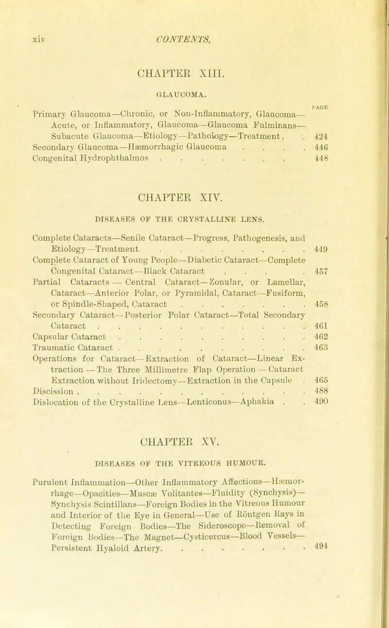 CHAPTER XIII. GLAUCOMA. I'AOE Primary Glaucoma—Chronic, or Non-Inflammatory, Glaucoma— Acute, or Inflammatory, Glaucoma—Glaucoma Fulminans— Subacute Glaucoma—Etiology—Pathology—Treatment. . 424 Secondary Glaucoma—Hemorrhagic Glaucoma . . . 446 Congenital Hydrophthalmos 448 CHAPTER XIV. DISEASES OF THE CRYSTALLINE LENS. Complete Cataracts—Senile Cataract—Progress, Pathogenesis, and Etiology—Treatment 449 Complete Cataract of Young People—Diabetic Cataract—Complete Congenital Cataract—Black Cataract ... . 457 Partial Cataracts — Central Cataract—Zonular, or Lamellar, Cataract—Anterior Polar, or Pyramidal, Cataract—Fusiform, or Spindle-Shaped, Cataract 458 Secondary Cataract—Posterior Polar Cataract—Total Secondary Cataract 461 Capsular Cataract 462 Traumatic Cataract .......... 463 Operations for Cataract—Extraction of Cataract—Linear Ex- traction — The Three Millimetre Flap Operation — Cataract Extraction without Iridectomy—Extraction in the Capsule . 465 Discission . .......... 488 Dislocation of the Crystalline Lens—Lenticonus—Aphakia . . 490 CHAPTER XV. DISEASES OP THE VITREOUS HUMOUR. Purulent Inflammation—Other Inflammatory Affections—Hemor- rhage—Opacities—Muscas Volitantes—Fluidity (Synchysis)— Bynchysis Scintillans—Foreign Bodies in the Vitreous Humour and Interior of the Eye in General—Use of Kontgen Kays in Detecting Foreign Bodies—The Sideroscope—Kemoval of Foreign Bodies—The Magnet—Cysticercus—Blood Vessels- Persistent Hyaloid Artery