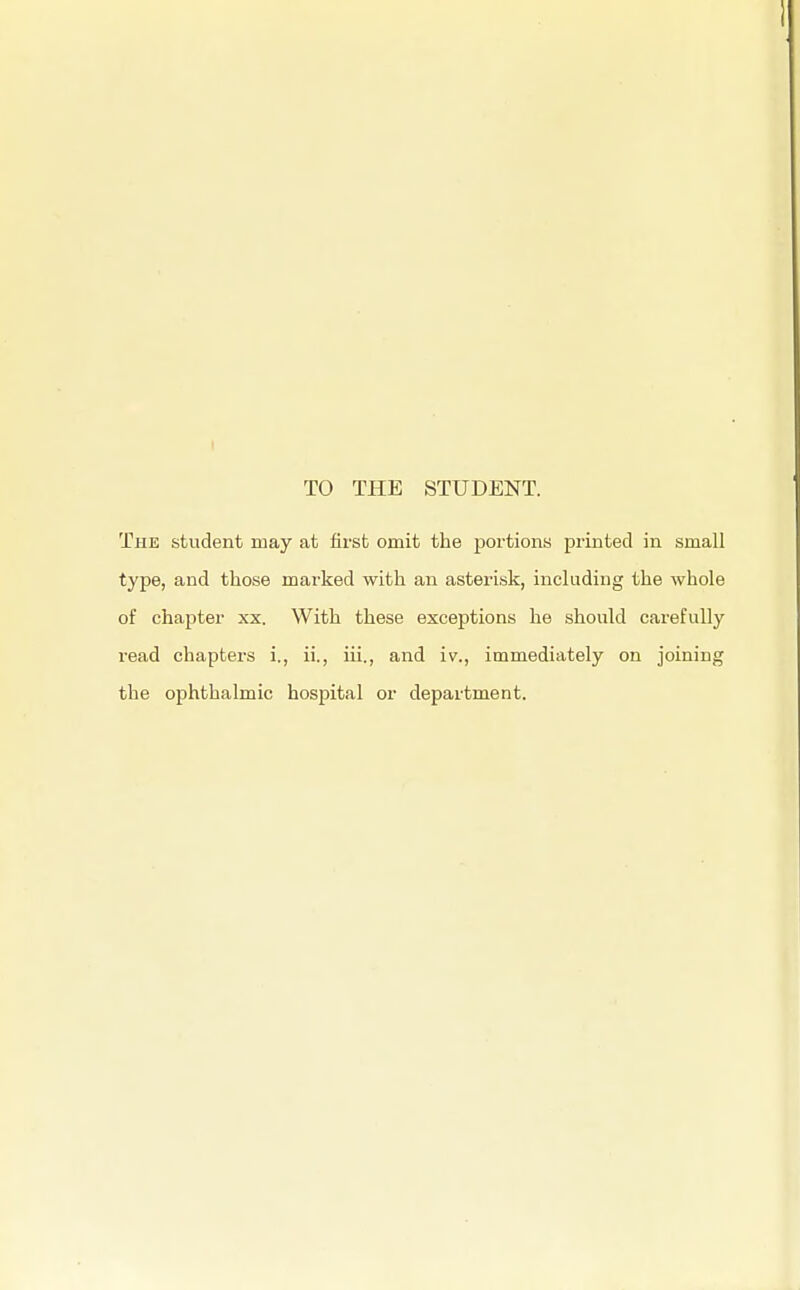 TO THE STUDENT. The student may at first omit the portions printed in small type, and those marked with an asterisk, including the whole of chapter xx. With these exceptions he should carefully read chapters i., ii., iii., and iv., immediately on joining the ophthalmic hospital or department.