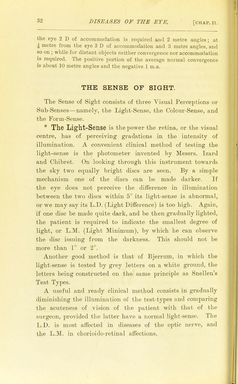 the eye 2 D of accommodation is required and 2 metre angles; at i metre from the eye 3 D of accommodation and 3 metre angles, and so on ; while for distant objects neither convergence nor accommodation is required. The positive portion of the average normal convergence is about 10 metre angles and the negative 1 m.a. THE SENSE OF SIGHT. The Sense of Sight consists of three Visual Perceptions or Sub-Senses—namely, the Light-Sense, the Colour-Sense, and the Forin-Sense. * The Light-Sense is the power the retina, or the visual centre, has of perceiving gradations in the intensity of illumination. A convenient clinical method of testing the light-sense is the photometer invented by Messrs. Izard and Chibret. On looking through this instrument towards the sky two equally bright discs are seen. By a simple mechanism one of the discs can be made darker. If the eye does not perceive the difference in illumination between the two discs within 5° its light-sense is abnormal, or we may say its L.D. (Light Difference) is too high. Again, if one disc be made quite dark, and be then gradually lighted, the patient is required to indicate the smallest degree of light, or L.M. (Light Minimum), by which he can observe the disc issuing from the darkness. This should not be more than 1° or 2°. Another good method is that of Bjerrum, in which the light-sense is tested by grey letters on a white ground, the letters being constructed on the same principle as Snellen's Test Types. A useful and ready clinical method consists in gradually diminishing the illumination of the test-types and comparing the acuteness of vision of the patient with that of the surgeon, provided the latter have a normal light-sense. The L.D. is most affected in diseases of the optic nerve, and the L.M. in chorioido-retiual affections.