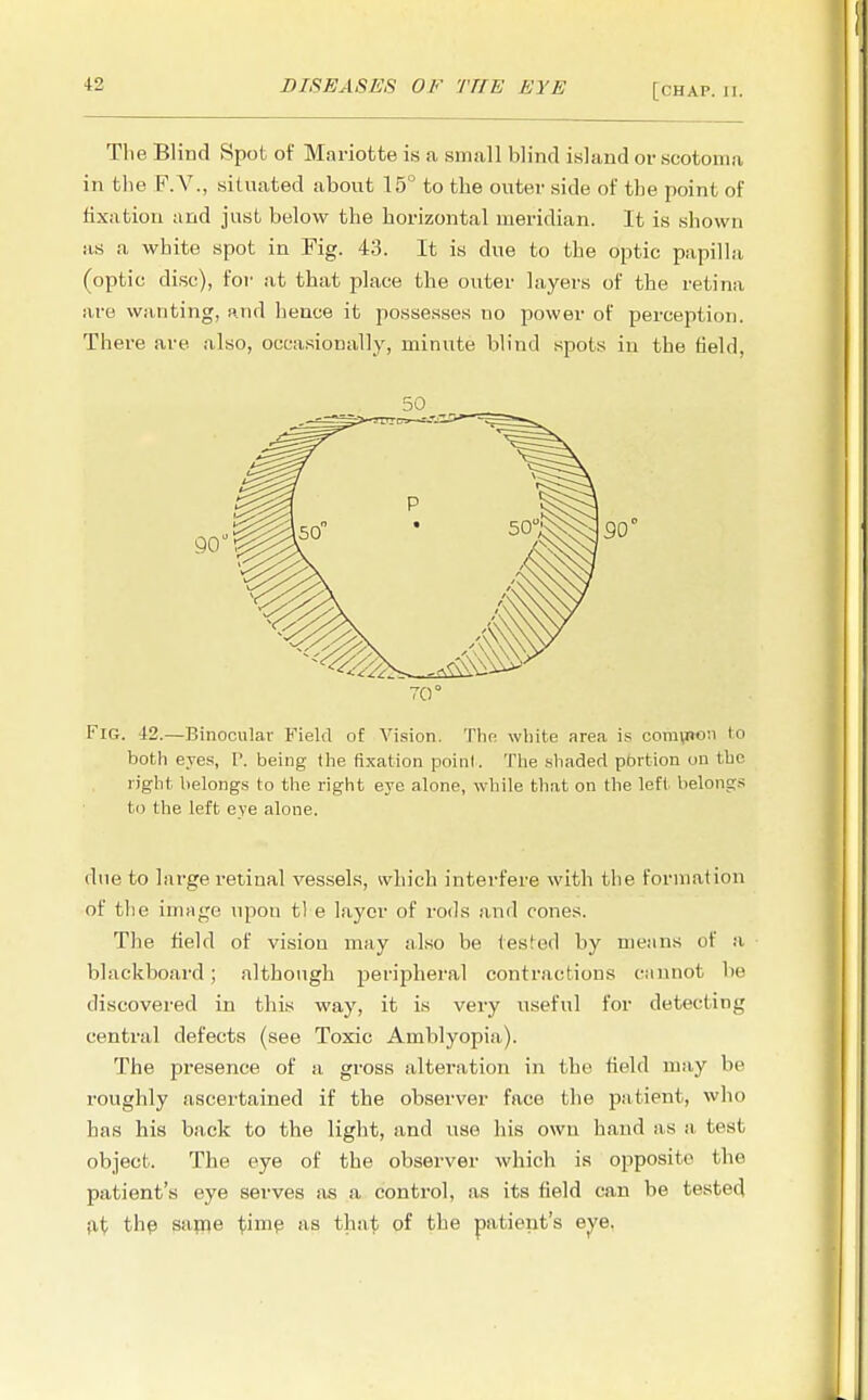 The Blind Spot of Mariotte is a small blind island or scotoma in the F.V., situated about 15° to the outer side of the point of fixation and just below the horizontal meridian. It is shown as a white spot in Fig. 43. It is due to the optic papilla (optic disc), for at that place the outer layers of the retina are wanting, and hence it possesses no power of perception. There are also, occasionally, minute blind spots in the field, 50 70° Fig. -12.—Binocular Field of Vision. The white area is comyRon to both eyes, P. being the fixation point. The shaded portion on the right belongs to the right eye alone, while that on the left belongs to the left eye alone. due to large retinal vessels, which interfere with the format ion of the image upon tl e layer of rods and cones. The field of vision may also be tested by means of a blackboard; although peripheral contractions cannot be discovered in this way, it is very useful for detecting central defects (see Toxic Amblyopia). The presence of a gross alteration in the field may be roughly ascertained if the observer face the patient, who has his back to the light, and use his own hand as a test object. The eye of the observer which is opposite the patient's eye serves as a control, as its field can be tested at the same time as that of the patient's eye,