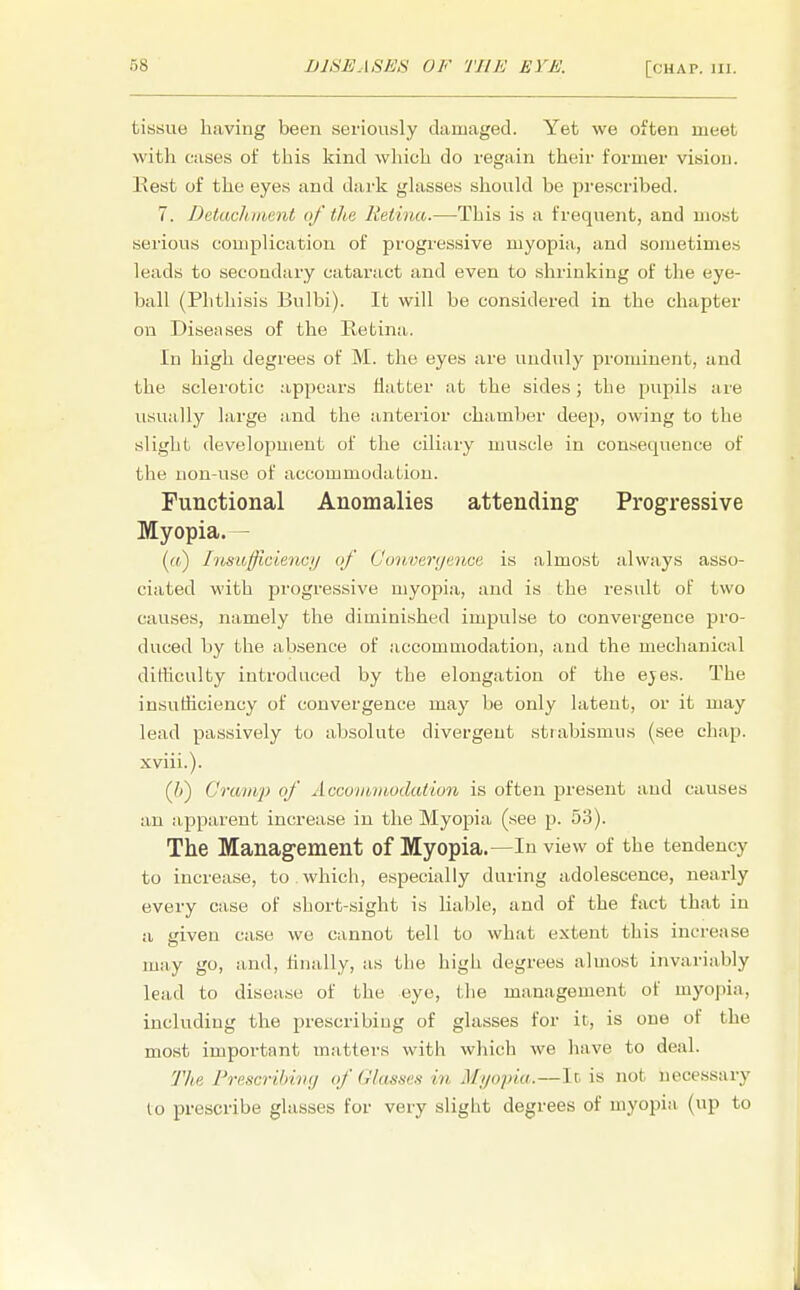 tissue having been seriously damaged. Yet we often meet with cases of this kind which do regain their former vision. Kest of the eyes and da rk glasses should be prescribed. 7. Detachment of the Retina.—This is a frequent, and most serious complication of progressive myopia, and sometimes leads to secondary cataract and even to shrinking of the eye- ball (Phthisis Bulbi). It will be considered in the chapter on Diseases of the Retina. In high degrees of M. the eyes are unduly prominent, and the sclerotic appears flatter at the sides; the pupils are usually large and the anterior chamber deep, owing to the slight development of the ciliary muscle in consequence of the non-use of accommodation. Functional Anomalies attending Progressive Myopia. — (a) Insufficiency of Convergence is almost always asso- ciated with progressive myopia, and is the result of two causes, namely the diminished impulse to convergence pro- duced by the absence of accommodation, and the mechanical ditheulty introduced by the elongation of the ejes. The in.sutliciency of convergence may be only latent, or it may lead passively to absolute divergent strabismus (see chap, xviii.). (Ji) Cramp of Accommodation is often present and causes an apparent increase in the Myopia (see p. 53). The Management of Myopia.—In view of the tendency to increase, to . which, especially during adolescence, nearly every case of short-sight is liable, and of the fact that in a given case we cannot tell to what extent this increase may go, and, finally, as the high degrees almost invariably lead to disease of the eye, the management of myopia, including the prescribing of glasses for it, is one of the most important matters with which we have to deal. The Prescribing of Glasses in Myopia.—It is not necessary to prescribe glasses for very slight degrees of myopia (up to