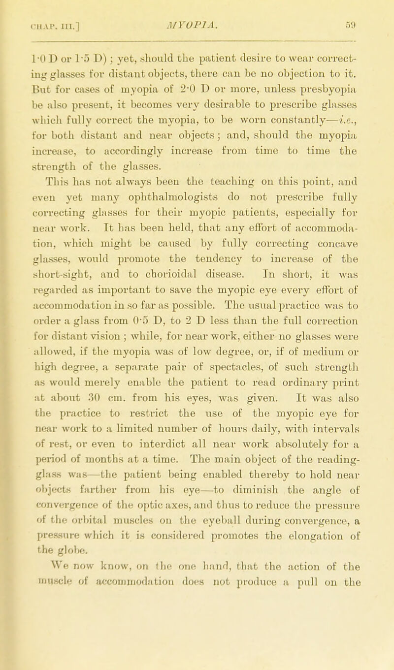 TO D or 1'5 D); yet, should the patient desire to wear correct- ing glasses for distant objects, there can be no objection to it. But for cases of myopia of 2*0 D or more, unless presbyopia be also present, it becomes very desirable to prescribe glasses which fully correct the myopia, to be worn constantly-—i.e., for both distant and near objects; and, should the myopia increase, to accordingly increase from time to time the strength of the glasses. This has not always been the teaching on this point, and even yet many ophthalmologists do not prescribe fully correcting glasses for their myopic patients, especially for near work. It has been held, that any effort of accommoda- tion, which might be caused by fully correcting concave glasses, would promote the tendency to increase of the short-sight, and to chorioidal disease. In short, it was regarded as important to save the myopic eye every effort of accommodation in so far as possible. The usual practice was to order a glass from 0-5 D, to 2 D less than the full correction for distant vision ; while, for near work, either no glasses were allowed, if the myopia was of low degree, or, if of medium or high degree, a separate pair of spectacles, of such strength as would merely enable the patient to read ordinary print at about 30 cm. from his eyes, was given. It was also the practice to restrict the use of the myopic eye for near work to a limited number of hours daily, with intervals of rest, or even to interdict all near work absolutely for a period of months at a time. The main object of the reading- glass was—the patient being enabled thereby to hold near objects farther from his eye—to diminish the angle of convergence of the optic axes, and thus to reduce the pressure of the orbital muscles on the eyeball during convergence, a pressure which it is considered promotes the elongation of the globe. We now know, on the one hand, that the action of the muscle of accommodation does not produce a pull on the