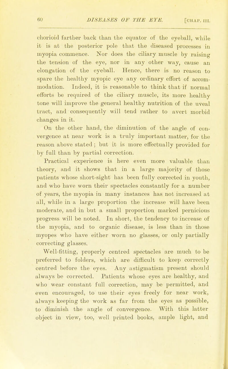 chorioid farther back than the equator of the eyeball, while it is at the posterior pole that the diseased processes in myopia commence. Nor does the ciliary muscle by raising the tension of the eye, nor in any other way, cause an elongation of the eyeball. Hence, there is no reason to spare the healthy myopic eye any ordinary effort of accom- modation. Indeed, it is reasonable to think that if normal efforts be required of the ciliary muscle, its more healthy tone will improve the general healthy nutrition of the uveal tract, and consequently will tend rather to avert morbid changes in it. On the other hand, the diminution of the angle of con- vergence at near work is a truly important matter, for the reason above stated; but it is more effectually provided for by full than by partial correction. Practical experience is here even more valuable than theory, and it shows that in a large majority of those patients whose short-sight has been fully corrected in youth, and who have worn their spectacles constantly for a number of years, the myopia in many instances has not increased at all, while in a large proportion the increase will have been moderate, and in but a small proportion marked pernicious progress will be noted. In short, the tendency to increase of the myopia, and to organic disease, is less than in those myopes who have either worn no glasses, or only partially correcting glasses. Well-fitting, properly centred spectacles are much to be preferred to folders, which are difficult to keep correctly centred before the eyes. Any astigmatism present should always be corrected. Patients whose eyes are healthy, and who wear constant full correction, may be permitted, and even encouraged, to use their eyes freely for near work, always keeping the work as far from the eyes as possible, to diminish the angle of convergence. With this latter object in view, too, well printed books, ample light, and