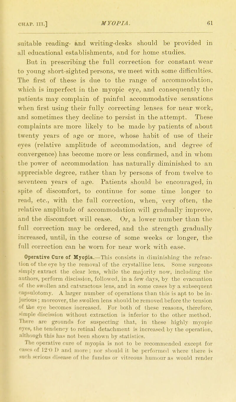 suitable reading- and writing-desks should be provided in all educational establishments, and for home studies. But in prescribing the full correction for constant wear to young short-sighted persons, we meet with some difficulties. The first of these is due to the range of accommodation, which is imperfect in the myopic eye, and consequently the patients may complain of painful accommodative sensations when first using their fully correcting lenses for near work, and sometimes they decline to persist in the attempt. These complaints are more likely to be made by patients of about twenty years of age or more, whose habit of use of their eyes (relative amplitude of accommodation, and degree of convergence) has become more or less confirmed, and in whom the power of accommodation has naturally diminished to an appreciable degree, rather than by persons of from twelve to seventeen years of age. Patients should be encouraged, in spite of discomfort, to continue for some time longer to read, etc., with the full correction, when, very often, the relative amplitude of accommodation will gradually improve, and the discomfort will cease. Or, a lower number than the full correction may be ordered, and the strength gradually increased, until, in the course of some weeks or longer, the full correction can be worn for near work with ease. Operative Cure of Myopia.—This consists in diminishing the refrac- tion of the eye by the removal of the crystalline lens. Some surgeons simply extract the clear lens, while the majority now, including the anthors, perform discission, followed, in a few days, by the evacuation of the swollen and catnractous lens, and in some cases by a subsequent capsnlotomy. A larger number of operations than this is apt to be in- jnrious ; moreover, the swollen lens should be removed before the tension of the eye becomes increased. For both of these reasons, therefore, simple discission without extraction is inferior to the other method. There are grounds for suspecting that, in these highly myopic fives, the tendency to retinal detachment is increased by the operation, althongh this has not been shown by statistics. The ojierative cure of myopia is not to he recommended except for cases of 120 I) and more; nor should it be performed where there is rach serious disease of the fundus or vitreous humour as would render