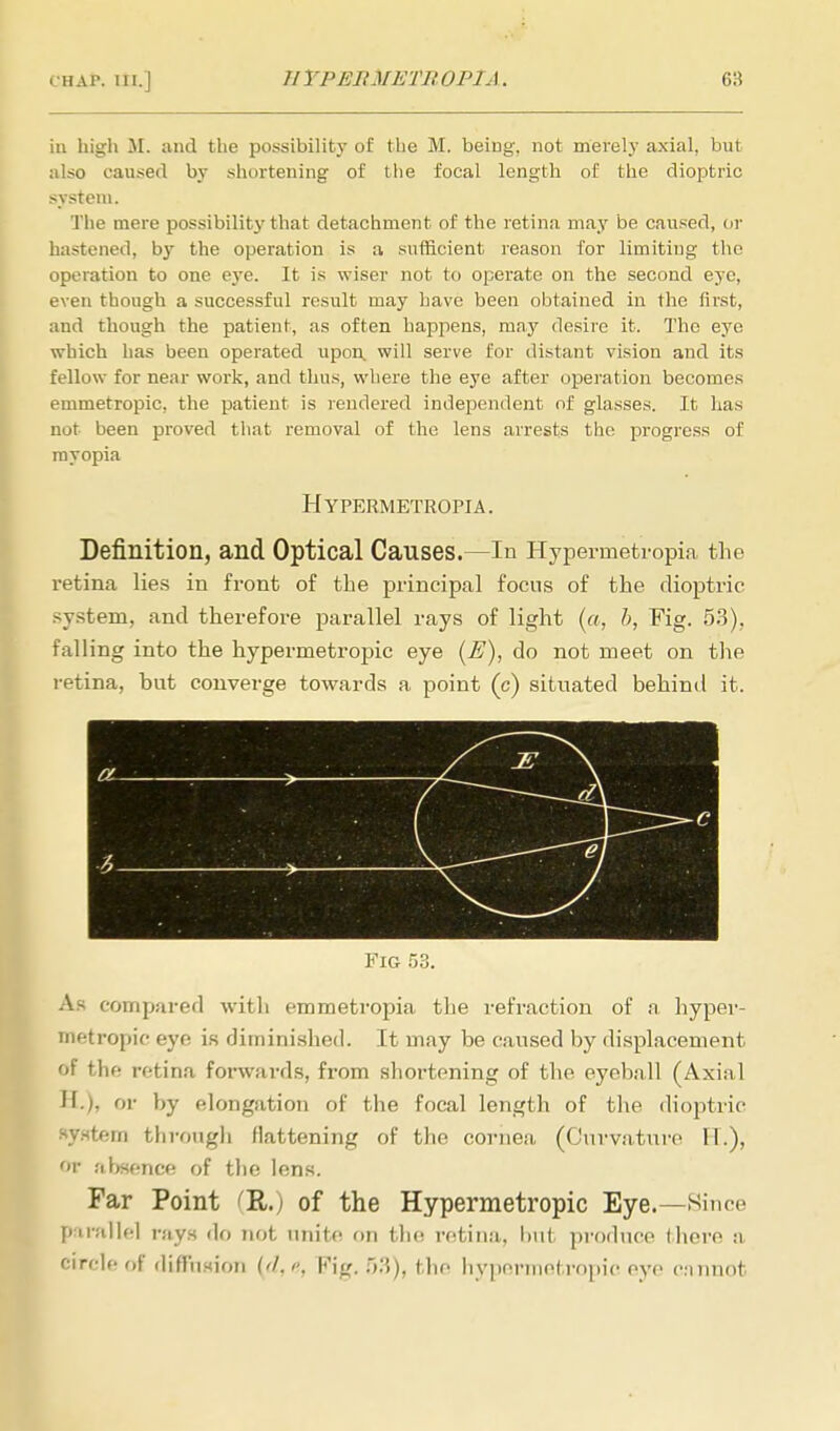 in high M. and the possibility of the M. being, not merely axial, but also caused by shortening of the focal length of the dioptric system. The mere possibility that detachment of the retina may be caused, or hastened, by the operation is a sufficient reason for limiting the operation to one eye. It is wiser not to operate on the second eye, even though a successful result may have been obtained in the first, and though the patient, as often happens, may desire it. The eye which has been operated upon, will serve for distant vision and its fellow for near work, and thus, where the eye after operation becomes emmetropic, the patient is rendered independent of glasses. It has not been proved that removal of the lens arrests the progress of myopia Hypermetropia. Definition, and Optical Causes.—In Hypermetropia the retina lies in front of the principal focus of the dioptric system, and therefore parallel rays of light (a, b, Fig. 53), falling into the hypermetropic eye (E), do not meet on the retina, but converge towards a point (c) situated behind it. Via 53. As compared with emmetropia the refraction of a hyper- metropic eye is diminished. It may be caused by displacement of the retina forwards, from shortening of the eyeball (Axial H.), or by elongation of the focal length of the dioptric system through flattening of the cornea (Curvature IT.), or absence of the lens. Far Point (R.) of the Hypermetropic Eye.—Since parallel rays do not unite on the retina, but produce (here a circle of diffusion (ft,e, Fig. 53), the hypermetropic eye cannot