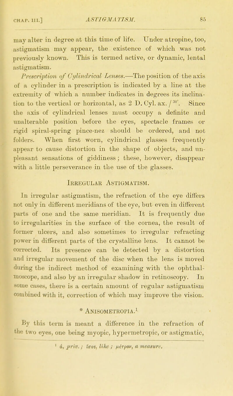 may alter in degree at this time of life. Under atropine, too, astigmatism may appear, the existence of which was not previously known. This is termed active, or dynamic, lental astigmatism. PrescrijAioii of Cylindrical Lenses.—The position of the axis of a cylinder in a prescription is indicated by a line at the extremity of which a number indicates in degrees its inclina- tion to the vertical or horizontal, as 2 D. Cyl. ax. /'M°. Since the axis of cylindrical lenses must occupy a definite and unalterable position before the eyes, spectacle frames or rigid spiral-spring pince-nez should be ordered, and not folders. When first worn, cylindrical glasses frequently appear to cause distortion in the shape of objects, and un- pleasant sensations of giddiness ; these, however, disappear with a little perseverance in the use of the glasses. Irregular Astigmatism. In irregular astigmatism, the refraction of the eye differs not only in different meridians of the eye, but even in different parts of one and the same meridian. It is frequently due to irregularities in the surface of the cornea, the result of former ulcers, and also sometimes to irregular refracting power in different parts of the crystalline lens. It cannot be corrected. Its presence can be detected by a distortion and irregular movement of the disc when the lens is moved during the indirect method of examining with the ophthal- moscope, and also by an irregular shadow in retinoscopy. In Home cases, there is a certain amount of regular astigmatism combined with it, correction of which may improve the vision. * Anisometropia.1 By this term is meant a difference in the refraction of the two eyes, one being myopic, hypermetropic, or astigmatic, 1 d, priv. ; taot, like ; nirpov, a measure.