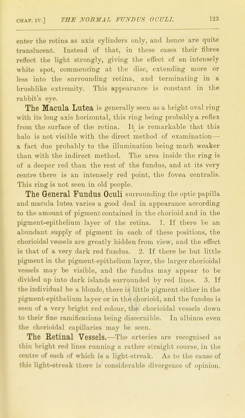 enter the retina as axis cylinders only, and hence are quite translucent. Instead of that, in these cases their fibres refiect the light strongly, giving the effect of an intensely white spot, commencing at the disc, extending more or less into the surrounding retina, and terminating in a brushlike extremity. This appearance is constant in the rabbit's eye. The Macula Lutea is generally seen as a bright oval ring with its long axis horizontal, this ring being probably a reflex from the surface of the retina. It is remarkable that this halo is not visible with the direct method of examination— a fact due probably to the illumination being much weaker than with the indirect method. The area inside the ring is of a deeper red than the rest of the fundus, and at its very centre there is an intensely red point, the fovea centralis. This ring is not seen in old people. The General Fundus Oculi surrounding the optic papilla and macula lutea varies a good deal in appearance according to the amount of pigment contained in the chorioid and in the pigment-epithelium layer of the retina. 1. If there be an abundant supply of pigment in each of these positions, the chorioidal vessels are greatly hidden from view, and the effect is that of a very dark red fundus. 2. If there be but little pigment in the pigment-epithelium layer, the larger chorioidal vessels may be visible, and the fundus may appear to be divided up into dark islands surrounded by red lines. 3. If the individual be a blonde, there is little pigment either in the pigment-epithelium layer or in the chorioid, and the fundus is seen of a very bright red colour, the chorioidal vessels down to their fine ramifications being discernible. In albinos even the chorioidal capillaries may be seen. The Retinal Vessels.—The arteries are recognised as thin bright red lines running a rather straight course, in the centre of each of which is a light-streak. As to the cause of this light-streak there is considerable divergence of opinion.