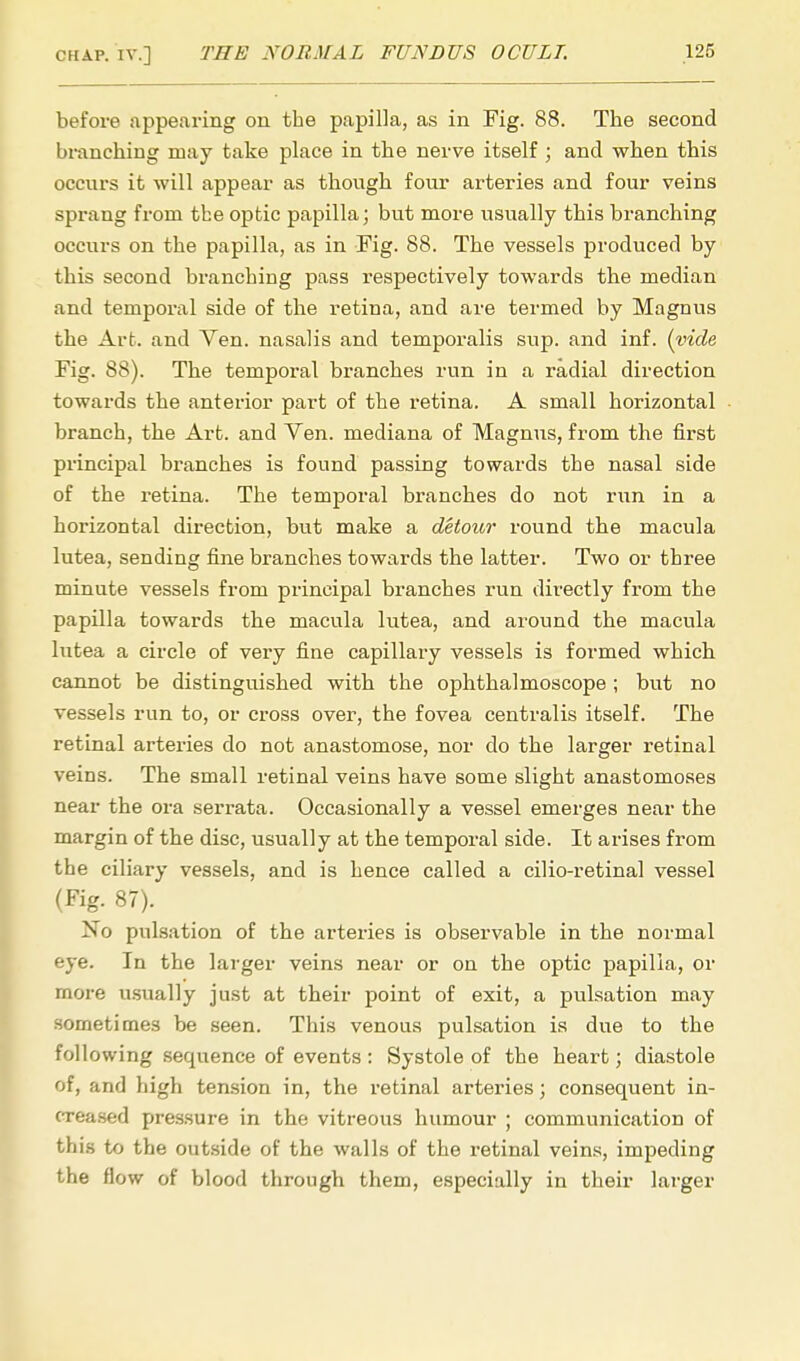 before appearing on the papilla, as in Fig. 88. The second branching may take place in the nerve itself ; and when this occurs it will appear as though four arteries and four veins sprang from the optic papilla; but more usually this branching occurs on the papilla, as in Fig. 88. The vessels produced by this second branching pass respectively towards the median and temporal side of the retina, and are termed by Magnus the Art. and Ven. nasalis and temporalis sup. and inf. (vide Fig. 88). The temporal branches run in a radial direction towards the anterior part of the retina. A small horizontal branch, the Art. and Ven. mediana of Magnus, from the first principal branches is found passing towards the nasal side of the retina. The temporal branches do not run in a horizontal direction, but make a detour round the macula lutea, sending fine branches towards the latter. Two or three minute vessels from principal branches run directly from the papilla towards the macula lutea, and around the macula lutea a circle of very fine capillary vessels is formed which cannot be distinguished with the ophthalmoscope ; but no vessels run to, or cross over, the fovea centralis itself. The retinal arteries do not anastomose, nor do the larger retinal veins. The small retinal veins have some slight anastomoses near the ora serrata. Occasionally a vessel emerges near the margin of the disc, usually at the temporal side. It arises from the ciliary vessels, and is hence called a cilio-retinal vessel (Fig. 87). No pulsation of the arteries is observable in the normal eye. In the larger veins near or on the optic papilla, or more usually just at their point of exit, a pulsation may sometimes be seen. This venous pulsation is due to the following sequence of events: Systole of the heart; diastole of, and high tension in, the retinal arteries; consequent in- creased pressure in the vitreous humour ; communication of this to the outside of the walls of the retinal veins, impeding the flow of blood through them, especially in their larger