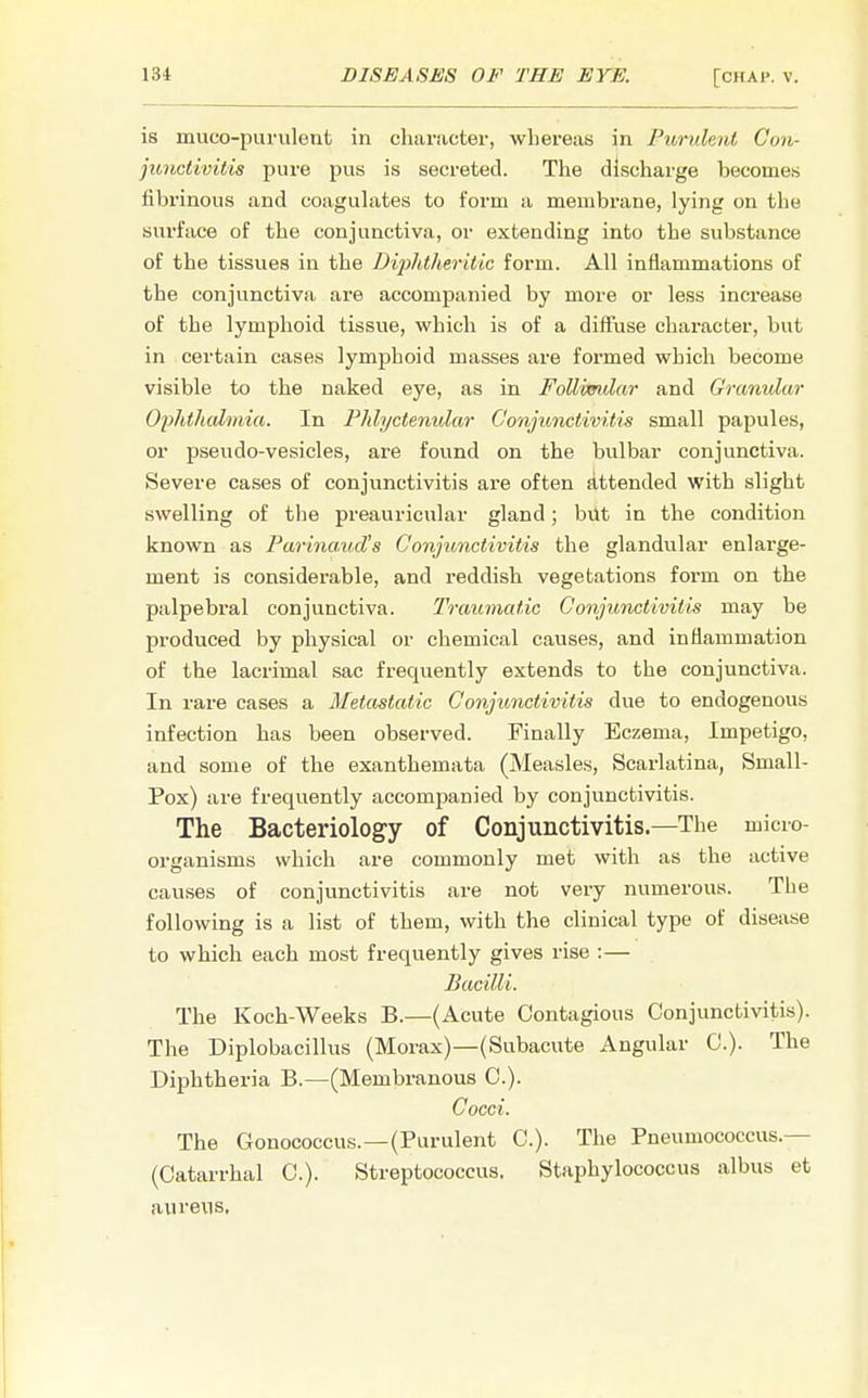 is muco-purulent in character, whereas in Purulent Con- junctivitis pure pus is secreted. The discharge becomes fibrinous and coagulates to form a membrane, lying on the surface of the conjunctiva, or extending into the substance of the tissues in the Diphtheritic form. All inflammations of the conjunctiva are accompanied by more or less increase of the lymphoid tissue, which is of a diffuse character, but in certain cases lymphoid masses are formed which become visible to the naked eye, as in Follimdar and Granular Ophthalmia. In Phlyctenular Conjunctivitis small papules, or pseudo-vesicles, are found on the bulbar conjunctiva. Severe cases of conjunctivitis are often attended with slight swelling of the preauricular gland; but in the condition known as Parina.ud's Conjunctivitis the glandular enlarge- ment is considerable, and reddish vegetations form on the palpebral conjunctiva. Traumatic Conjunctivitis may be produced by physical or chemical causes, and inflammation of the lacrimal sac frequently extends to the conjunctiva. In rare cases a Metastatic Conjunctivitis due to endogenous infection has been observed. Finally Eczema, Impetigo, and some of the exanthemata (Measles, Scarlatina, Small- Pox) are frequently accompanied by conjunctivitis. The Bacteriology of Conjunctivitis.—The micro- organisms which are commonly met with as the active causes of conjunctivitis are not very numerous. The following is a list of them, with the clinical type of disease to which each most frequently gives rise :— Bacilli. The Koch-Weeks B.—(Acute Contagious Conjunctivitis). The Diplobacillus (Morax)—(Subacute Angular C). The Diphtheria B.—(Membranous C). Cocci. The Gonococcus.—(Purulent C). The Pneumococcus.— (Catarrhal C). Streptococcus. Staphylococcus albus et aureus.