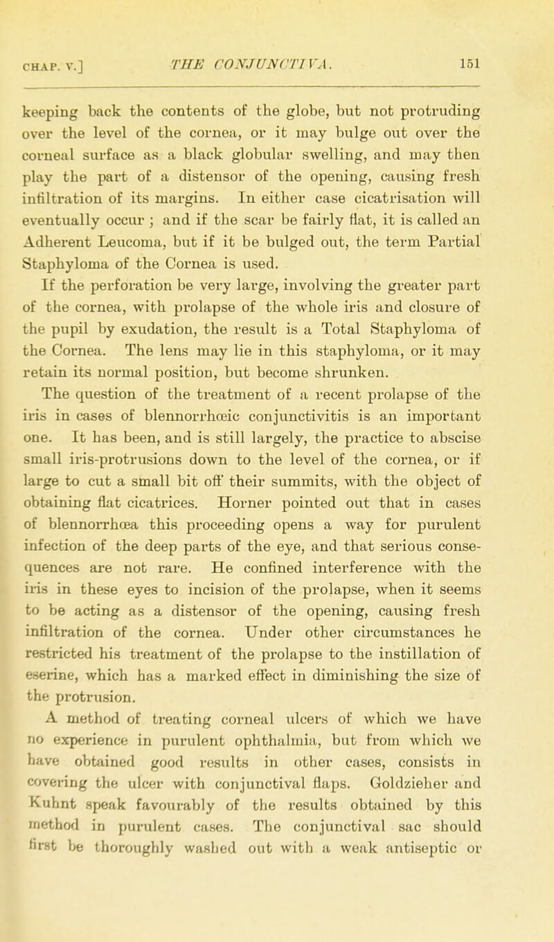 keeping back the contents of the globe, but not protruding over the level of the cornea, or it may bulge out over the corneal surface as a black globular swelling, and may then play the part of a distensor of the opening, causing fresh intiltration of its margins. In either case cicatrisation will eventually occur ; and if the scar be fairly flat, it is called an Adherent Leucoma, but if it be bulged out, the term Partial Staphyloma of the Cornea is used. If the perforation be very large, involving the greater part of the cornea, with prolapse of the whole iris and closure of the pupil by exudation, the result is a Total Staphyloma of the Cornea. The lens may lie in this staphyloma, or it may retain its normal position, but become shrunken. The question of the treatment of a recent prolapse of the iris in cases of blennorrhoeic conjunctivitis is an important one. It has been, and is still largely, the practice to abscise small iris-protrusions down to the level of the cornea, or if large to cut a small bit ofl' their summits, with the object of obtaining flat cicatrices. Horner pointed out that in cases of blennorrhea this proceeding opens a way for purulent infection of the deep parts of the eye, and that serious conse- quences are not rare. He confined interference with the iris in these eyes to incision of the projapse, when it seems to be acting as a distensor of the opening, causing fresh infiltration of the cornea. Under other circumstances he restricted his treatment of the prolapse to the instillation of eserine, which has a marked effect in diminishing the size of the protrusion. A method of treating corneal ulcers of which we have no experience in purulent ophthalmia, but from which we have obtained good results in other cases, consists in covering the ulcer with conjunctival flaps. Goldzieher and Kuhnt speak favourably of the l-esults obtained by this method in purulent cases. The conjunctival sac should first be thoroughly washed out with a weak antiseptic or