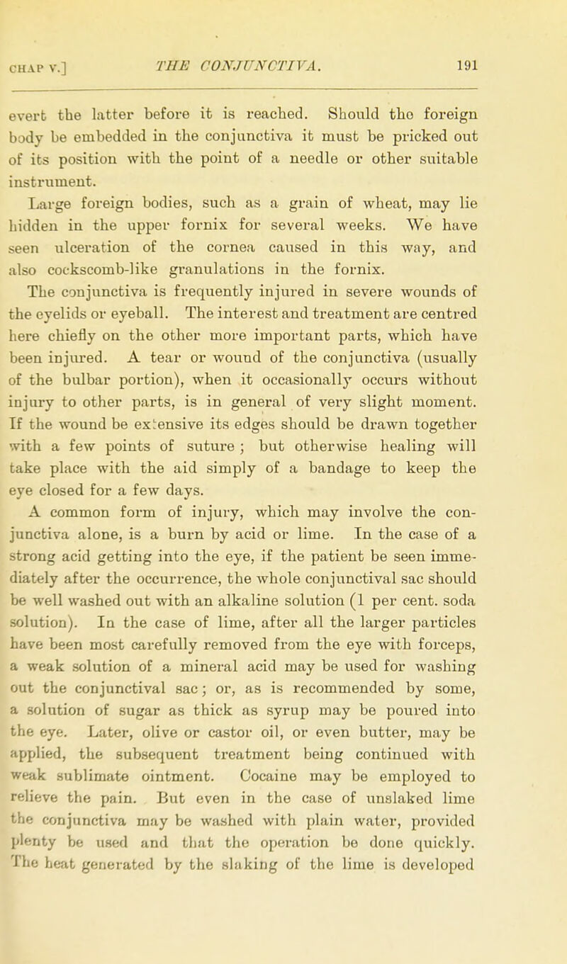 evert the latter before it is reached. Should tho foreign body be embedded in the conjunctiva it must be pricked out of its position with the point of a needle or other suitable instrument. Large foreign bodies, such as a grain of wheat, may lie hidden in the upper fornix for several weeks. We have seen ulceration of the cornea caused in this way, and also cockscomb-like granulations in the fornix. The conjunctiva is frequently injured in severe wounds of the eyelids or eyeball. The interest and treatment are centred here chiefly on the other more important parts, which have been injured. A tear or wound of the conjunctiva (ustially of the bulbar portion), when it occasionally occurs without injury to other parts, is in general of very slight moment. If the wound be expensive its edges should be drawn together with a few points of suture ; but otherwise healing will take place with the aid simply of a bandage to keep the eye closed for a few days. A common form of injury, which may involve the con- junctiva alone, is a burn by acid or lime. In the case of a strong acid getting into the eye, if the patient be seen imme- diately after the occurrence, the whole conjunctival sac should be well washed out with an alkaline solution (1 per cent, soda solution). In the case of lime, after all the larger particles have been most carefully removed from the eye with forceps, a weak solution of a mineral acid may be used for washing out the conjunctival sac; or, as is recommended by some, a solution of sugar as thick as syrup may be poured into the eye. Later, olive or castor oil, or even butter, may be applied, the subsequent treatment being continued with weak sublimate ointment. Cocaine may be employed to relieve the pain. But even in the case of unslaked lime the conjunctiva may be washed with plain water, provided plenty be used and that the operation be done quickly. The heat generated by the slaking of the lime is developed