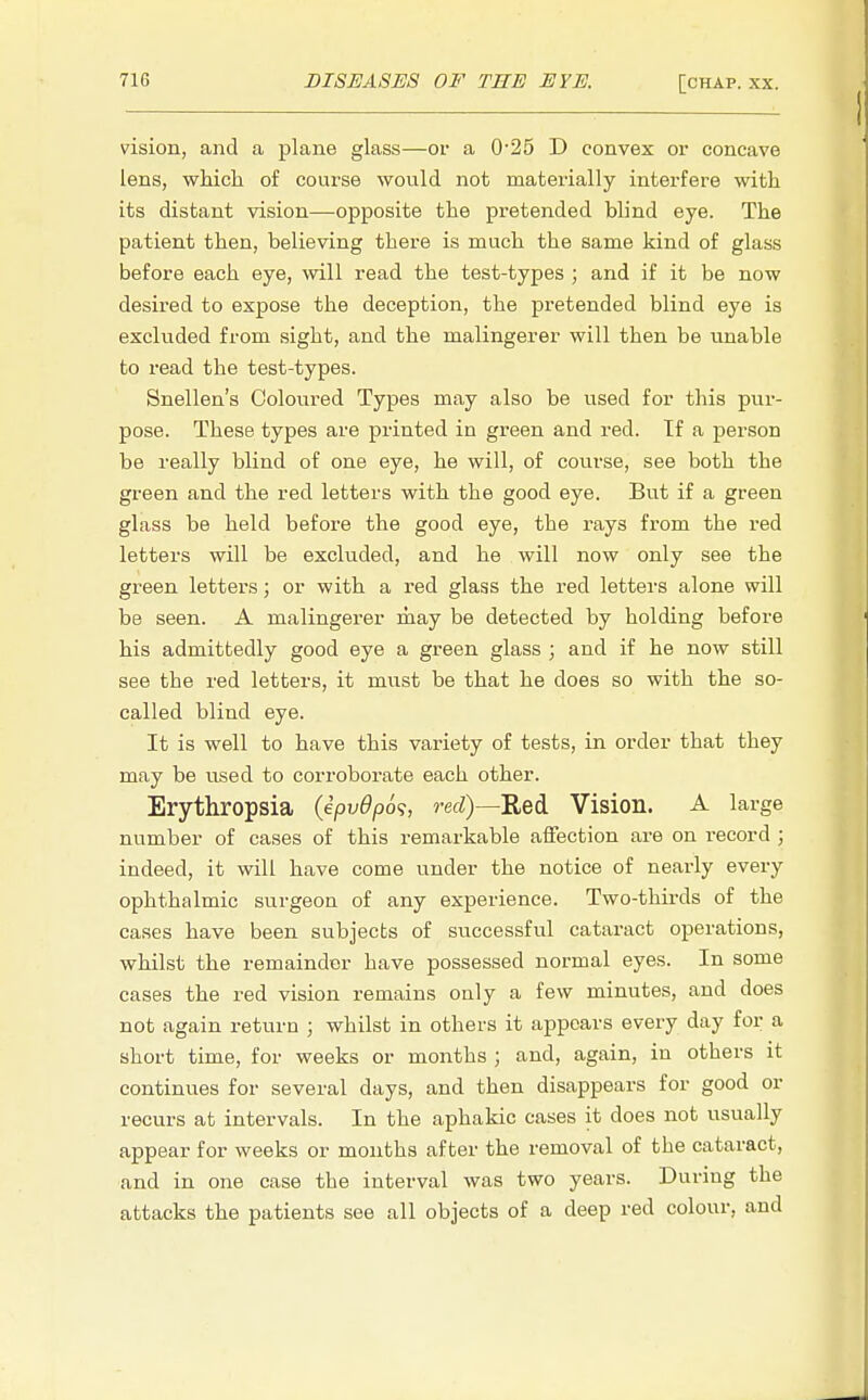 vision, and a plane glass—or a 0-25 D convex or concave lens, which of course would not materially interfere with its distant vision—opposite the pretended blind eye. The patient then, believing there is much the same kind of glass before each eye, will read the test-types ; and if it be now desired to expose the deception, the pretended blind eye is excluded from sight, and the malingerer will then be unable to read the test-types. Snellen's Coloured Types may also be used for this pur- pose. These types are printed in green and red. If a person be really blind of one eye, he will, of course, see both the green and the red letters with the good eye. But if a green glass be held before the good eye, the rays from the red letters will be excluded, and he will now only see the green letters; or with a red glass the red letters alone will be seen. A malingerer may be detected by holding before his admittedly good eye a green glass ; and if he now still see the red letters, it must be that he does so with the so- called blind eye. It is well to have this variety of tests, in order that they may be used to corroborate each other. Erythropsia (ipv0p6<;, red)—Red Vision. A large number of cases of this remarkable affection are on record ; indeed, it will have come under the notice of nearly every ophthalmic surgeon of any experience. Two-thirds of the cases have been subjects of successful cataract operations, whilst the remainder have possessed normal eyes. In some cases the red vision remains ouly a few minutes, and does not again return ; whilst in others it appears every day for a short time, for weeks or months ; and, again, in others it continues for several days, and then disappears for good or recurs at intervals. In the aphakic cases it does not usually appear for weeks or months after the removal of the cataract, and in one case the interval was two years. During the attacks the patients see all objects of a deep red colour, and