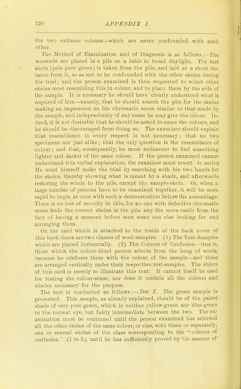 the two extreme colours—which are never confounded with each other. The Method of Examination and of Diagnosis is as follows:—The worsteds are placed in a pile on a table in broad daylight. The test skein (pale pure green) is taken from the pile, and laid at a short dis- tance from it, so as not to be confounded with the other skeins during the trial; and the person examined is then requested to select other skeins most resembling this in colour, and to placi them by the side of the sample. It is necessary he should have clearly understood what is required of him—namely, that he should search the pile for the skeins making an impression on his chromatic sense similar to that made by the sample, and independently of any name he may give the colour. In- deed, it is not desirable that he should be asked to name the colours, and he should be discouraged from doing so. The examiner should explain that resemblance in every respect is not necessary; that no two specimens are just alike ; that the only question is the resemblance of colour; and that, consequently, he must endeavour to find something lighter and darker of the same colour. If the person examined cannot understand this verbal explanation, the examiner must resort to action He must himself make the trial by searching with his two hands for the skeins, thereby showing what is meant by a shade, and afterwards restoring the whole to the pile, except the sample-skein. Or, when a large number of persons have to be examined together, it will be more rapid to begin at once with such a demonstration before the assemblage- There is no loss of security in this, for no one with defective chromatic sense finds the correct skeins in the pile any the more easily from the fact of having a moment before seen some one else looking for and arranging them. On the card which is attached to the inside of the back cover of this book there are two classes of wool-samples. (1) The Test-Samples which are placed horizontally. (2) The Colours of Confusion — that is, those which the colour-blind person selects from the heap of wools, because he confuses them with the colour of the sample—and these are arranged vertically under their respective test-samples. The object of this card is merely to illustrate this text. It cannot itself be used for testing the colour-sense, nor does it contain all the colours and shades necessary for the purpose. The test is conducted as follows:—Test I. The green sample is presented. This sample, as already explained, should be of the palest shade of very pure green, which is neither yellow-green nor blue-green to the normal eye, but fairly intermediate between the two. The ex- amination must be continued until the person examined has selected all the other skeins of the same colour, or else, with these or separately, one or several skeins of the class corresponding to the  colours of