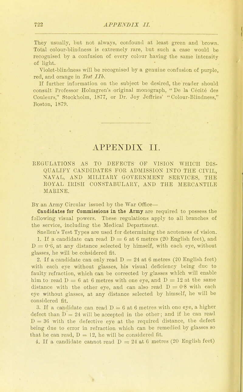 They usually, but not always, confound at least green and brown. Total colour-blindness is extremely rare, but such a case would be recognised by a confusion of every colour having the same intensity of light. Violet-blindness will be recognised by a genuine confusion of purple, red, and orange in Test lib. If further information on the subject be desired, the reader should consult Professor Holmgren's original monograph,  De la Cecity des Couleurs, Stockholm, 1877, or Dr. Joy Jeffries' Colour-Blindness, Boston, 1879. APPENDIX II. REGULATIONS AS TO DEFECTS OF VISION WHICH DIS- QUALIFY CANDIDATES FOR ADMISSION INTO THE CIVIL, NAVAL, AND MILITARY GOVERNMENT SERVICES, THE ROYAL IRISH CONSTABULARY, AND THE MERCANTILE MARINE. By an Army Circular issued by the War Office— Candidates for Commissions in the Army are required to possess the following visual powers. These regulations apply to all branches of the service, including the Medical Department. Snellen's Test Types are used for determining the acuteness of vision. 1. If a candidate can read D = 6 at 6 metres (20 English feet), and D = 0-G, at any distance selected by himself, with each eye, without glasses, he will be considered fit. 2. If a candidate can only read D = 24 at 6 metres (20 English feet) with each eye without glasses, his visual deficiency being due to faulty refraction, which can be corrected by glasses which will enable him to read D = G at 6 metres with one eye, and D = 12 at the same distance with the other eye, and can also read D = 0-8 with each eye without glasses, at any distance selected by himself, he will be considered fit. 3. If a candidate can read D == G at 6 metres with one eye, a higher defect than D = 24 will be accepted in the other; and if he can read D = 3(> with the defective eye at the required distance, the defect being due to error in refraction which can be remedied by glasses so that he can read, D = 12, he will be considered fit. i. If a candidate cannot read D — 24 at G metres (20 English feet)