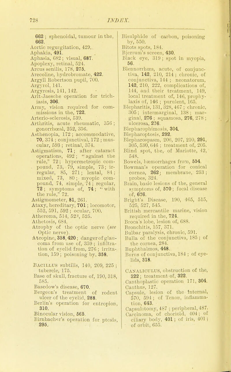 662 ; sphenoidal, tumour in the, 662. Aortic regurgitation, 429. Aphakia, 491. Aphasia, 082 ; visual, 687. Apoplexy, retinal, 524. Arcus senilis, 178, 275. Arecoline, bydrobromate, 422. Argyll Robertson pupil, 700. Argyrol, 141. Argyrosis, 141, 142. Arlt-Jaesche operation for trich- iasis, 306. Army, vision required for com- missions in the, 722. Arterio-sclerosis, 539. Arthritis, acute rheumatic, 356; gonorrhoea!, 252, 356. Asthenopia, 172 ; accommodative, 70, 374 ; conjunctival, 172 ; mus- cular, 593 ; retinal, 374. Astigmatism, 71; after cataract operations, 492 ;  against the rule, 72; hypermetropic com- pound, 73, 79, simple, 73; ir- regular, 85, 271; lental, S4 ; mixed, 73, 80; myopic com- pound, 74, simple, 74 ; regular, 72 ; symptoms of, 74;  with the rule, 72. Astigmometer, 81, 261. Ataxy, hereditary, 701; locomotor, 552, 591, 592 ; ocular, 700. Atheroma, 514, 52:<, 525. Athetosis, 084. Atrophy of the optic nerve (see Optic nerve). Atropine, 358,420; danger of glau- coma from use of, 359 ; infiltra- tion of eyelid from, 270 ; irrita- tion, 159; poisoning by, 358. Bacillus subtilis, 140, 209, 225 ; tubercle, 175. Base of skull, fracture of, 190, 318, 585. ■ Basedow's disease, 670. Bergeon's treatment of rodent ulcer of the eyelid, 288. Berlin's operation for entropion, 310. Binocular vision, 565. Birnbacher's operation for ptosis, 295. Bisulphide of carbon, poisoning by, 550. Bitots spots, 184. Bjerrum's screen, 430. Black eye, 319; spot in mvopia, 56. Blennorihoea, acute, of conjunc- tiva, 142, 210, 214 ; chronic, of conjunctiva, 144 ; neonatorum, 142, 210, 222, complications of, 144, and their treatment, 149, local treatment of, 140, prophy- laxis of, 146 ; purulent, 165. Blepharitis, 131, 107 ; chronic, 305; intermarginal, 138; mar- ginal, 276 ; squamosa, 276, 278 ; ulcerosa, 276. Blepbarophimosis, 304. Blepharoptosis, 292. Blepharospasm, 200, 207, 210. 291, 305, 530,040 ; treatment of, 205. Blind spot, the, of Mariotte, 42, 548. Bowels, hemorrhages from, 554. Bowman's operation for conical cornea, 262; membrane, 253; probes, 324, Biain, basic lesions of the, general symptoms of, 570 ; focal disease of, 676. Blight's Disease, 190, 465, 515, 525, 527, 545. British mercantile marine, vision required in the, 724. Broca's lobe, lesion of, 088. Bronchitis, 157, 371. Bulbar paralysis, chronic, 591. Bulla of the conjunctiva, 185 ; of the cornea, 284. Buphthalmos, 448. Burns of conjunctiva, 184 : of eye- lids, 318. Canaliculus, obstruction of the, 322; treatment of, 322. Canthoplastic operation 17!, 304. Canthus, 127. Capsule, lesion of the Internal, 570, 594; of Tenon, inflamma- tion, 643. Capsulotomy, 487 ; peripheral, 4S7. Carcinoma, of chorion!, 104; of ciliary body, 401 ; of iris, 40] ; of orbit, 055.