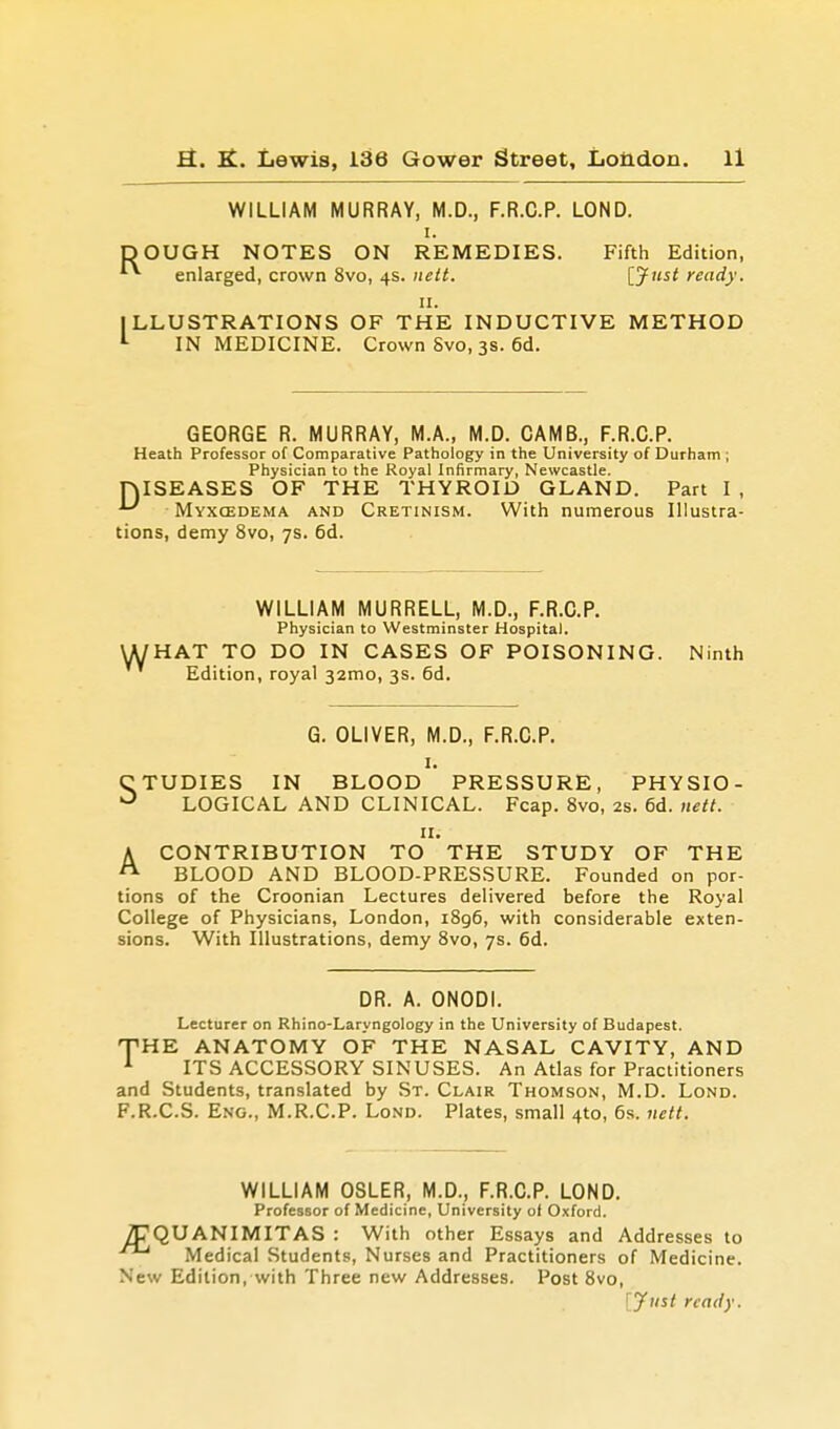 WILLIAM MURRAY, M.D., F.R.C.P. LOND. i. DOUGH NOTES ON REMEDIES. Fifth Edition, enlarged, crown 8vo, 4s. nett. [Just ready. 11. ILLUSTRATIONS OF THE INDUCTIVE METHOD 1 IN MEDICINE. Crown Svo, 3s. 6d. GEORGE R. MURRAY, M.A., M.D. CAMB., F.R.C.P. Heath Professor of Comparative Pathology in the University of Durham ; Physician to the Royal Infirmary, Newcastle. niSEASES OF THE THYROID GLAND. Part I , '-' Myxcedema and Cretinism. With numerous Illustra- tions, demy 8vo, 7s. 6d. w WILLIAM MURRELL, M.D., F.R.C.P. Physician to Westminster Hospital. HAT TO DO IN CASES OF POISONING. Ninth Edition, royal 32mo, 3s. 6d. G. OLIVER, M.D., F.R.C.P. 1. CTUDIES IN BLOOD PRESSURE, PHYSIO- 0 LOGICAL AND CLINICAL. Fcap. 8vo, 2s. 6d. nett. 11. A CONTRIBUTION TO THE STUDY OF THE BLOOD AND BLOOD-PRESSURE. Founded on por- tions of the Croonian Lectures delivered before the Royal College of Physicians, London, i8g6, with considerable exten- sions. With Illustrations, demy 8vo, 7s. 6d. DR. A. ONODI. Lecturer on Rhino-Laryngology in the University of Budapest. THE ANATOMY OF THE NASAL CAVITY, AND 1 ITS ACCESSORY SINUSES. An Atlas for Practitioners and Students, translated by St. Clair Thomson, M.D. Lond. F.R.C.S. Eng., M.R.C.P. Lond. Plates, small 4to, 6s. nett. WILLIAM OSLER, M.D., F.R.C.P. LOND. Professor of Medicine, University of Oxford. /J7QUANIMITAS : With other Essays and Addresses to f Medical Students, Nurses and Practitioners of Medicine. New Edition, with Three new Addresses. Post 8vo, [Just ready.