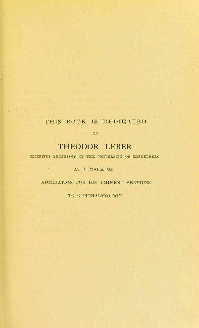 THIS BOOK IS DEDICATED TO THEODOR LEBER EMEBITTTS PEOFESSOR OF THE UNIVERSITY OF HEIDELBERG AS A MARK OF ADMIRATION FOR HIS EMINENT SERVICES TO OPHTHALMOLOGY