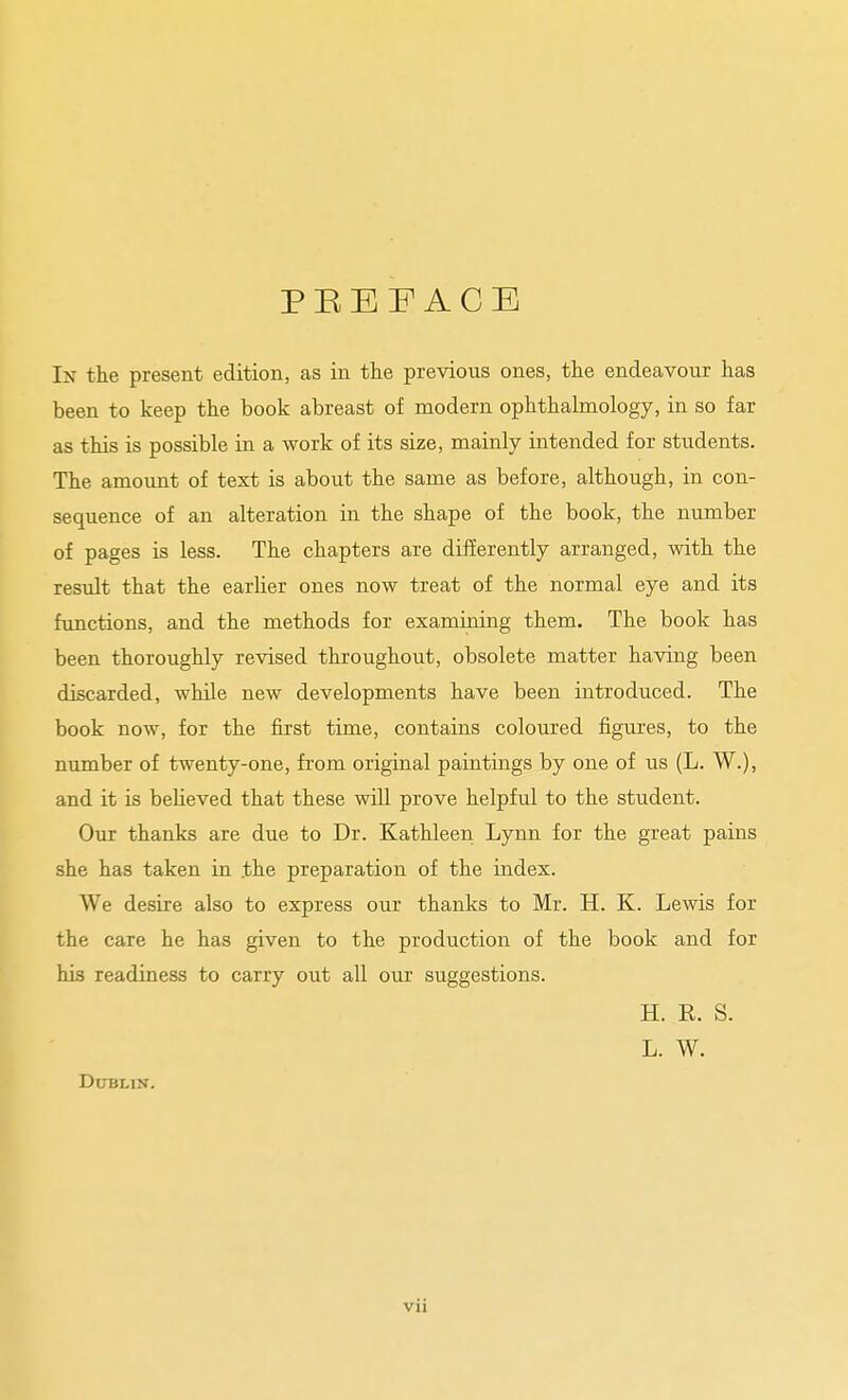 PEEFACE In the present edition, as in the previous ones, the endeavour has been to keep the book abreast of modern ophthalmology, in so far as this is possible in a work of its size, mainly intended for students. The amount of text is about the same as before, although, in con- sequence of an alteration in the shape of the book, the number of pages is less. The chapters are differently arranged, with the result that the earlier ones now treat of the normal eye and its functions, and the methods for examining them. The book has been thoroughly revised throughout, obsolete matter having been discarded, while new developments have been introduced. The book now, for the first time, contains coloured figures, to the number of twenty-one, from original paintiags by one of us (L. W.), and it is beUeved that these will prove helpful to the student. Our thanks are due to Dr. Kathleen Lynn for the great pains she has taken in the preparation of the index. We desire also to express our thanks to Mr. H. K. Lewis for the care he has given to the production of the book and for his readiness to carry out all our suggestions. H. R. S. L. W. Dublin.