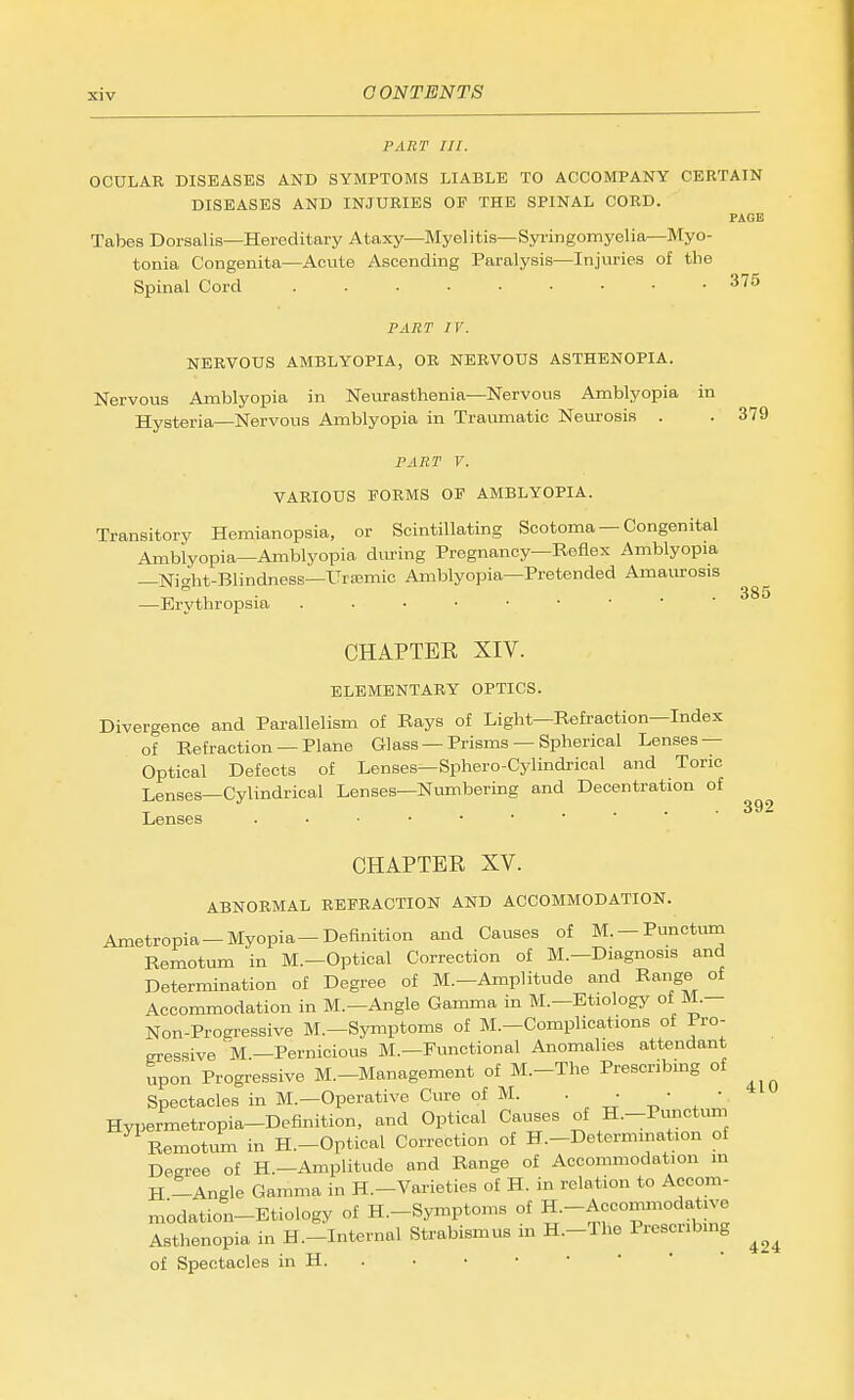 PART III. OCULAR DISEASES AND SYMPTOMS LIABLE TO ACCOMPANY CERTAIN DISEASES AND INJURIES OF THE SPINAL CORD. PAGE Tabes Dorsalis—Hereditary Ataxy—Myelitis—Syi-ingomyelia—Myo- tonia Congenita—Acute Ascending Paralysis—Injuries of the Spinal Cord 375 PART IV. NERVOUS AMBLYOPIA, OR NERVOUS ASTHENOPIA. Nervous Amblyopia in Neurasthenia—Nervous Amblyopia in Hysteria—Nervous Amblyopia in Traumatic Neurosis . .379 FART V. VARIOUS FORMS OF AMBLYOPIA. Transitory Hemianopsia, or Scintillating Scotoma — Congenital Amblyopia—Amblyopia diu-ing Pregnancy—Reflex Amblyopia —Night-BlindnesB—tTrismic Amblyopia—Pretended AmaMOSis —Erythropsia 385 CHAPTER XIV. ELEMENTARY OPTICS. Divergence and Parallelism of Rays of Light—Refraction—Index of Refraction —Plane Glass —Prisms — Spherical Lenses — Optical Defects of Lenses—Sphero-Cylindrioal and Toric Lenses—Cylindrical Lenses—Numbering and Decentration of Lenses CHAPTER XV. ABNORMAL REFRACTION AND ACCOMMODATION. Ametropia —Myopia—Definition and Causes of M. —Punctum Remotum in M.—Optical Correction of M.—Diagnosis and Determination of Degree of M.—Amplitude and Range of Accommodation in M.—Angle Gamma in M.—Etiology of M.- Non-Proaressive M.-Symptoms of M.-Complications of Pro- eressive'm.—Pernicious M.—Functional Anomalies attendant upon Progressive M.-Management of M.-The Prescribmg of Spectacles in M.—Operative Ciwe of M. . ■ • • Hypermetropia-Definition, and Optical Causes of H.-Pvinctum Remotum in H.-Optical Correction of H.-Determmation of Degree of H.—Amplitude and Range of Accommodation in H -Angle Gamma in H.-Varieties of H. in relation to Accom- modation-Etiology of H.-Symptoms of H.-Accommodative Asthenopia in H.-Internal Strabismus in H.-The Prescribing of Spectacles in H. . 392 410 424
