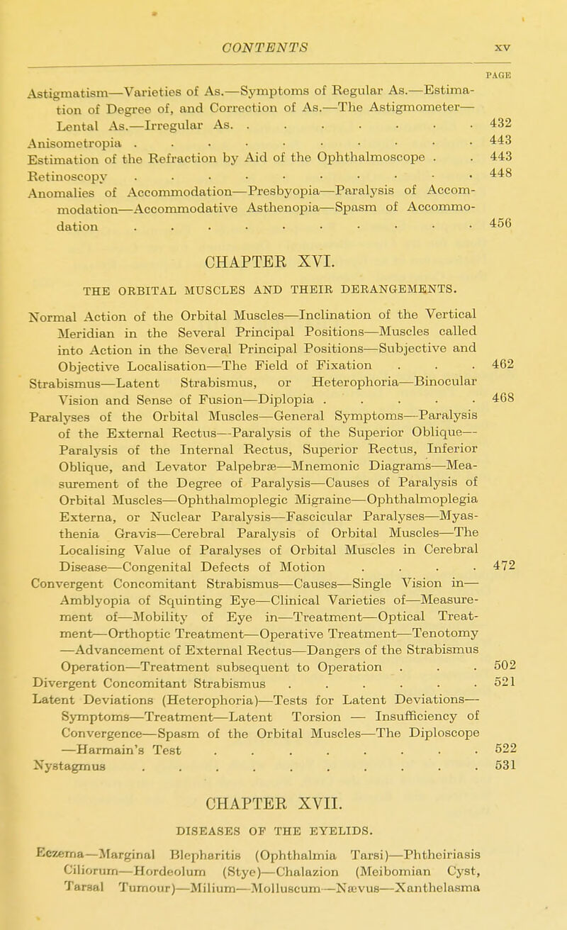 I CONTENTS PAGE Astigmatism—Varieties of As.—Symptoms of Regular As.—Estima- tion of Degree of, and Correction of As.—The Astigmometer— Lental As.—Irregular As. ....... 432 Anisometropia 443 Estimation of the Refraction by Aid of the Ophthalmoscope . . 443 Retinoscopy 448 Anomalies of Accommodation—Presbyopia—Paralysis of Accom- modation—Accommodative Asthenopia—Spasm of Accommo- dation 456 CHAPTER XVI. THE ORBITAL MUSCLES AND THEIR DERANGEMENTS. Normal Action of the Orbital Muscles—Inclination of the Vertical Meridian in the Several Principal Positions—Muscles called into Action in the Several Principal Positions—Subjective and Objective Localisation—The Field of Fixation . . . 462 Strabismus—Latent Strabismus, or Heterophoria—Binocular Vision and Sense of Fusion—Diplopia ..... 468 Paralyses of the Orbital Muscles—General Symptoms—Paralysis of the External Rectus—Paralysis of the Superior Oblique— Paratysis of the Internal Rectus, Superior Rectus, Inferior Oblique, and Levator Palpebraj—Mnemonic Diagi'ams—Mea- surement of the Degree of Paralysis—Causes of Paralysis of Orbital Muscles—Ophthalmoplegic Migraine—Ophthalmoplegia Externa, or Nuclear Paralysis—Fascicular Paralyses—Myas- thenia Gravis—Cerebral Paralysis of Orbital Muscles—The Localising Value of Paralyses of Orbital Muscles in Cerebral Disease—Congenital Defects of Motion . . . .472 Convergent Concomitant Strabismus—Causes—Single Vision in— Amblyopia of Squinting Eye—Clinical Varieties of—Measure- ment of—Mobility of Eye in—Treatment—Optical Treat- ment—Orthoptic Treatment—Operative Treatment—Tenotomy —Advancement of External Rectus—Dangers of the Strabismus Operation—Treatment subsequent to Operation . . .502 Divergent Concomitant Strabismus . . . . • .521 Latent Deviations (Heterophoria)—Tests for Latent Deviations— Symptoms—Treatment—Latent Torsion — Insufficiency of Convergence—Spasm of the Orbital Muscles—The Diploscope —Harmain's Test 522 Nystagmus .......... 531 CHAPTER XVII. DISEASES OP THE EYELIDS. Eczema—Jlarginal Blepharitis (Ophthalmia Tarsi)—Phtheiriasis Ciliorum—Hordeolum (Stye)—Chalazion (Meibomian Cyst, Tarsal Tumour)—Milium—Moliuscum—Najvus—Xanthelasma