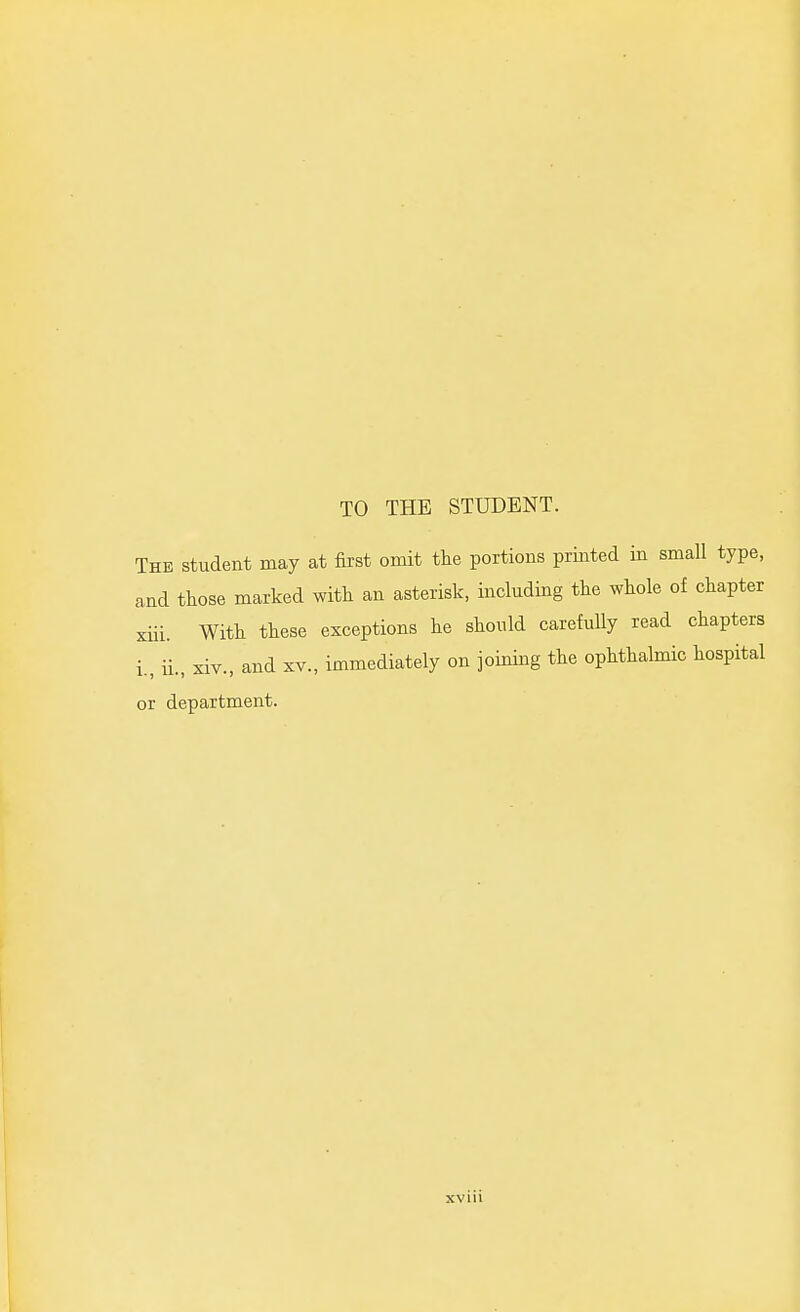 TO THE STUDENT. The student may at first omit tlie portions printed in small type, and those marked with an asterisk, including the whole of chapter xiii. With these exceptions he should carefuUy read chapters i., ii., xiv., and XV., immediately on joining the ophthalmic hospital or department. I