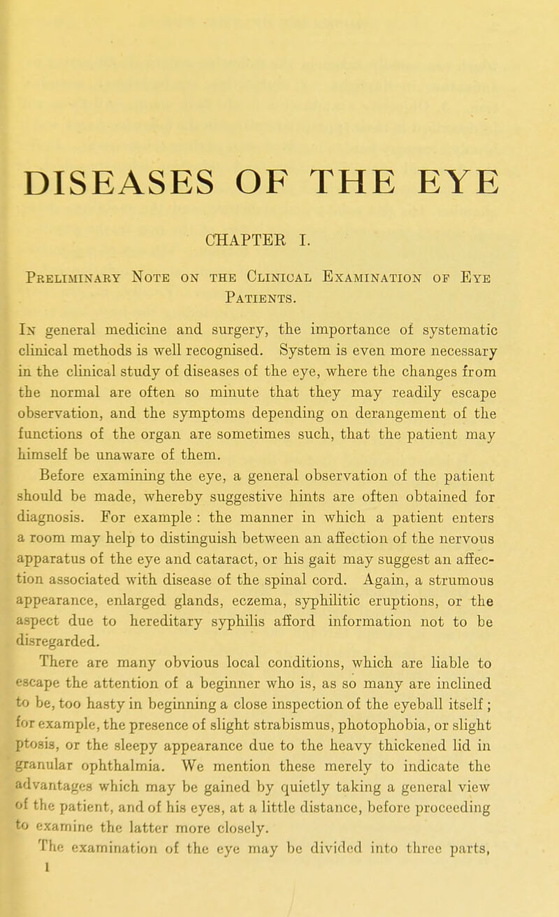 DISEASES OF THE EYE CHAPTEE I. Preliminary Note on the Clinical Examination of Eye Patients. In general medicine and surgery, the importance of systematic clinical methods is well recognised. System is even more necessary in the clinical study of diseases of the eye, where the changes from the normal are often so minute that they may readily escape observation, and the symptoms depending on derangement of the functions of the organ are sometimes such, that the patient may himseK be unaware of them. Before examining the eye, a general observation of the patient should be made, whereby suggestive hints are often obtained for diagnosis. For example : the manner in which a patient enters a room may help to distinguish between an affection of the nervous apparatus of the eye and cataract, or his gait may suggest an affec- tion associated with disease of the spinal cord. Again, a strumous appearance, enlarged glands, eczema, syphilitic eruptions, or the aspect due to hereditary syphilis afford information not to be disregarded. There are many obvious local conditions, which are liable to escape the attention of a beginner who is, as so many are inclined to be, too hasty in beginning a close inspection of the eyeball itself ; for example, the presence of slight strabismus, photophobia, or slight ptosis, or the sleepy appearance due to the heavy thickened lid in granular ophthalmia. We mention these merely to indicate the advantages which may be gained by quietly taking a general view of the patient, and of his eyes, at a little distance, before proceeding to examine the latter more closely. The examination of the eye may be divided into three parts,