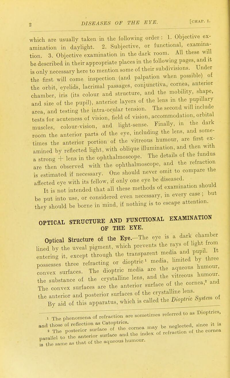which are usually taken in tlie following order : 1. Objective ex- amination in daylight. 2. Subjective, or functional, examma- tion. 3. Objective examination in the dark room. All these will be described in their appropriate places in the foUowmg pages, and it is only necessary here to mention some of their subdivisions. Under the first will come inspection (and palpation when possible) of the orbit, eyelids, lacrimal passages, conjunctiva, cornea, anterior chamber, iris (its colour and structure, and the mobility, shape, and size of the pupil), anterior layers of the lens in the pupil ary area, and testing the intra-ocular tension. The second will inch.de tests for acuteness of vision, field of vision, accommodation orbital muscles, colour-vision, and light-sense. Finally, in the dark room the anterior parts of the eye, including the lens, and some- times the anterior portion of the vitreous humour, are first ex- amined by reflected light, with oblique illumination and then wi h a strong + lens in the ophthalmoscope. The details of the fundus are then observed with the ophthalmoscope, and the refraction is estimated if necessary. One should never omit to compare the affected eye with its fellow, if only one eye be diseased. It is not intended that all these methods of examination should be put into use, or considered even necessary, in every case ; but they should be borne in mind, if nothing is to escape attention. OPTICAL STRUCTURE AND FUNCTIONAL EXAMINATION OF THE EYE. Optical Structure o£ the Eye.-The eye is a ^-k chamber lined by the uveal pigment, which P-^^^^/^^ J.^^^^:^ ^^'^/^  entering it, except through the transparent media PJ^^; possesses three refracting or dioptric^ media, ^^^^^^ ^J^^^^ convex surfaces. The dioptric media are the aqueous humo r^bstance of the crystaUine lens, and ^^^^ viti.^. ^^^^^^^^^ The convex surfaces are the anterior surface of the cornea, the anterior and posterior surfaces of ^^Jl^''^^^:^-Syst.n of By aid of this apparatus, which is called the Viopnc oy aad those re&eotion ^s C^tovtr^^- ,i,ee it is . The posterior surface of ^]^l ''°'^2doK oi refraction of the cornea parallel to the anterior surface and the ndox Tthe same as that of the aqueous humoui.