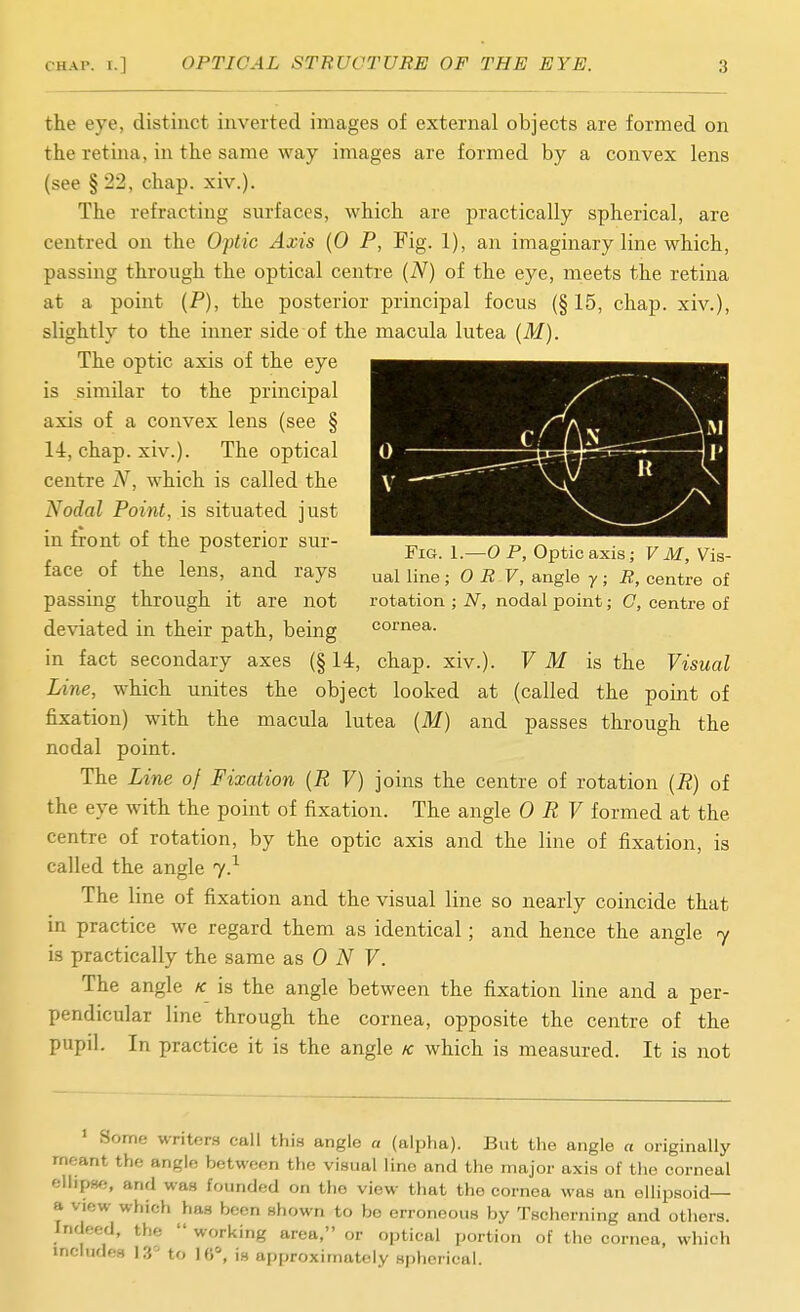 the eye, distinct inverted images of external objects are formed on the retina, in the same way images are formed by a convex lens (see § 22, chap. xiv.). The refracting surfaces, which are practically spherical, are centred on the Oftic Axis {0 P, Fig. 1), an imaginary line which, passing through the optical centre (N) of the eye, meets the retina at a point (P), the posterior principal focus (§15, chap, xiv.), slightly to the inner side of the macula lutea (M). The optic axis of the eye is similar to the principal axis of a convex lens (see § 14, chap. xiv.). The optical centre N, which is called the Nodal Point, is situated just in front of the posterior sur- „ , ^ d r. , , , Fig. 1.—OP, Optic axis; Fikf, Vis- face of the lens, and rays ual line; 0 R V, angle y; R, centre of passing through it are not rotation ; N, nodal point; C, centre of deviated in their path, being cornea. in fact secondary axes (§ 14, chap. xiv.). V M is the Visual Line, which unites the object looked at (called the point of fixation) with the macula lutea (M) and passes through the nodal point. The Line of Fixation {R V) joins the centre of rotation (R) of the eye with the point of fixation. The angle 0 R V formed at the centre of rotation, by the optic axis and the line of fixation, is called the angle 7.^ The line of fixation and the visual line so nearly coincide that in practice we regard them as identical; and hence the angle 7 is practically the same as 0 7. The angle k is the angle between the fixation line and a per- pendicular line through the cornea, opposite the centre of the pupil. In practice it is the angle /c which is measured. It is not ' Some writcr.s call thi.s angle a (alpha). But the angle a originally meant the angle between the visual line and the major axis of the corneal eliipHe, and was founded on the view that the cornea was an ellipsoid— a view which has been shown to be erroneous by Tscherning and others. Indeed, the  working area, or optical portion of the cornea, which includes 13'^ to 16% is approximately spherical.