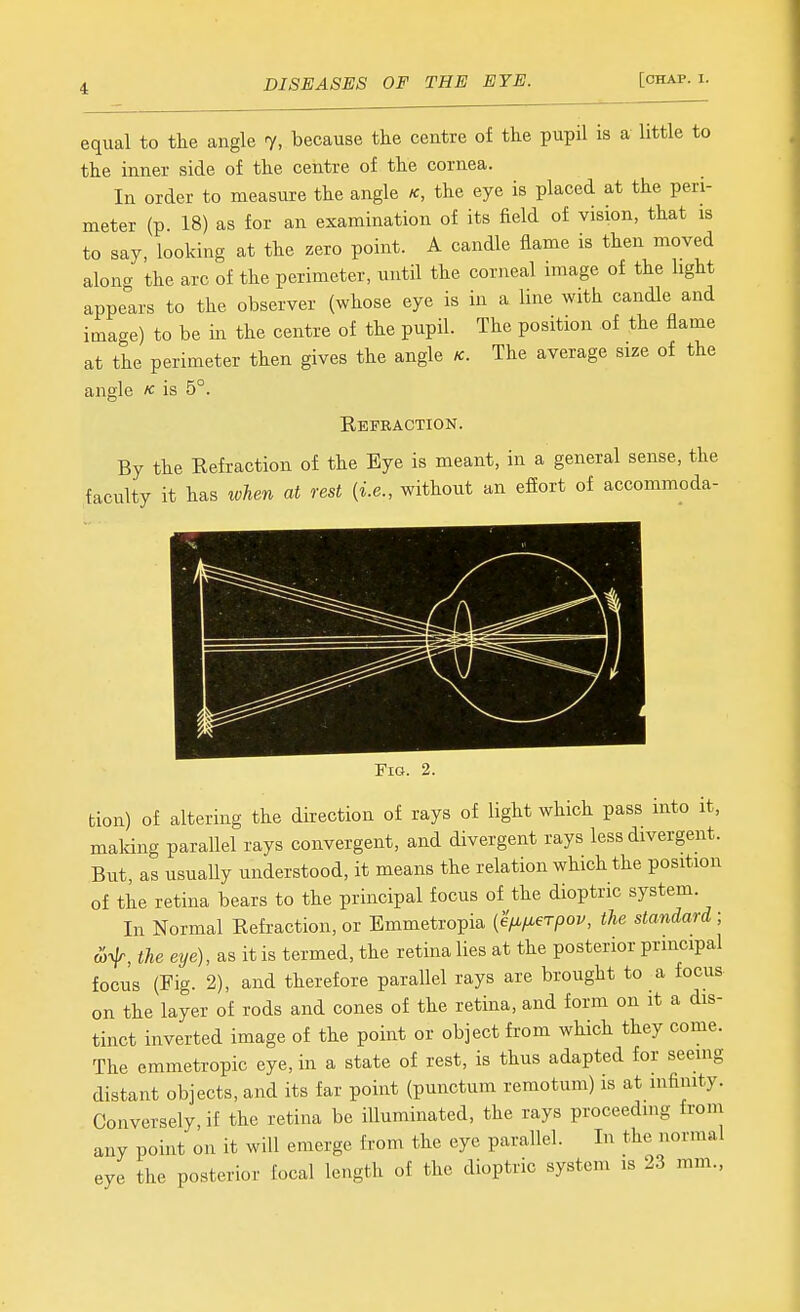 equal to tlie angle 7, because the centre of the pupil is a little to the inner side of the centre of the cornea. In order to measure the angle k, the eye is placed at the peri- meter (p. 18) as for an examination of its field of vision, that is to say, looking at the zero point. A candle flame is then moved along the arc of the perimeter, until the corneal image of the light appears to the observer (whose eye is in a line with candle and image) to be in the centre of the pupil. The position of the flame at the perimeter then gives the angle K. The average size of the angle k is 5°. Refraction. By the Refraction of the Eye is meant, in a general sense, the faculty it has when at rest {i.e., without an efiort of accommoda- FiG. 2. tion) of altering the direction of rays of light which pass into it, maldng parallel rays convergent, and divergent rays less divergent. But, as usually understood, it means the relation which the position of the retina bears to the principal focus of the dioptric system. In Normal Refraction, or Emmetropia {efi/Merpov, the standard ; a>f, the eye), as it is termed, the retina lies at the posterior principal focus (Fig. 2), and therefore parallel rays are brought to a focus on the layer of rods and cones of the retina, and form on it a dis- tinct inverted image of the point or object from which they come. The emmetropic eye, in a state of rest, is thus adapted for seeing distant objects, and its far point (punctum remotum) is at mfimty. Conversely, if the retina be illuminated, the rays proceeding from any point on it will emerge from the eye parallel. In the normal eye the posterior focal length of the dioptric system is 23 mm.,