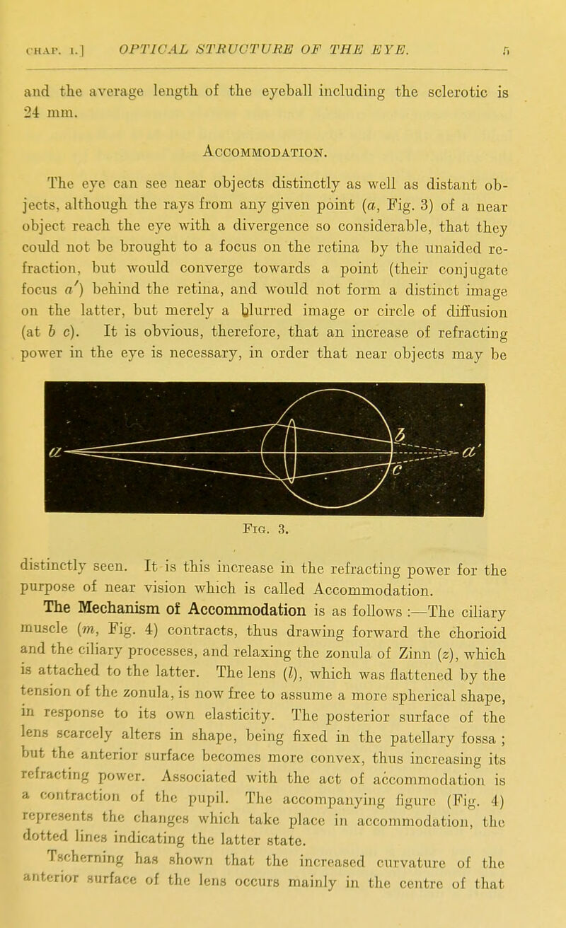 and the average length, of the eyeball including the sclerotic is 24 mm. Accommodation. The eye can see near objects distinctly as well as distant ob- jects, although the rays from any given point {a, Fig. 3) of a near object reach the eye with a divergence so considerable, that they could not be brought to a focus on the retina by the unaided re- fraction, but woidd converge towards a point (their conjugate focus a') behind the retina, and would not form a distinct image on the latter, but merely a Ijlurred image or circle of diffusion (at 6 c). It is obvious, therefore, that an increase of refracting power in the eye is necessary, in order that near objects may be Fig. 3. distinctly seen. It is this increase in the refracting power for the purpose of near vision which is called Accommodation. The Mechanism of Accommodation is as follows:—The ciliary muscle (m, Fig. 4) contracts, thus drawing forward the chorioid and the ciliary processes, and relaxing the zonula of Zinn (z), which is attached to the latter. The lens (I), which was flattened by the tension of the zonula, is now free to assume a more spherical shape, m response to its own elasticity. The posterior surface of the lens scarcely alters in shape, being fixed in the patellary fossa ; but the anterior surface becomes more convex, thus increasing its refracting power. Associated with the act of accommodation is a contraction of the pupil. The accompanying figure (Fig. 4) represents the changes which take place in accommodation, the dotted lines indicating the latter state. Tscherning has shown that the increased curvature of the anterior surface of the lens occurs mainly in the centre of that