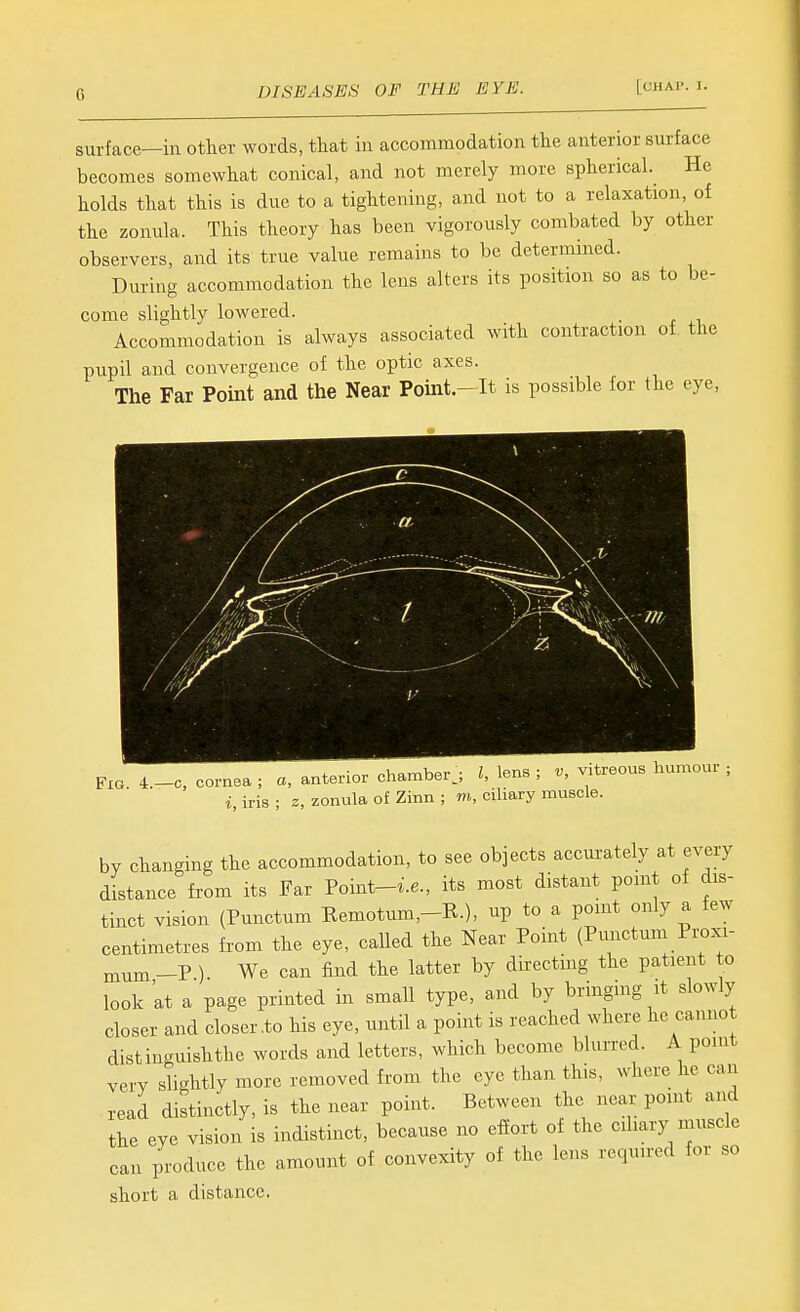 surface—in other words, that in accommodation the anterior surface becomes somewhat conical, and not merely more spherical. He holds that this is due to a tightening, and not to a relaxation, of the zonula. This theory has been vigorously combated by other observers, and its true value remains to be determined. During accommodation the lens alters its position so as to be- come slightly lowered. Accommodation is always associated with contraction of the pupil and convergence of the optic axes. The Far Point and the Near Point.-It is possible for the eye, i • „i,„rir,v.o,. ■ 7 Ipns ■ V. vitreous humour ; Fig 4.—c, cornea ; a, anterior chamber^, t, lens , v, viu i, iris ; z, zonula of Zinn ; m, ciliary muscle. by changing the accommodation, to see objects accurately at every distance from its Far Point-i.e., its most distant point of dis- tinct vision (Punctum Kemotum,-R.), up to a point only a few centimetres from the eye, called the Near Point (Pmictum Pi^xi- mum-P ). We can find the latter by directing the patient to look at a page printed in small type, and by bringing it slowly closer and closer .to his eye, until a point is reached where he cannot distinguishthe words and letters, which become blurred. A point very slightly more removed from the eye than this, where he can read distinctly, is the near point. Between the near point and the eye vision is indistinct, because no effort of the ciliary muscle can Induce the amount of convexity of the lens required for so short a distance.