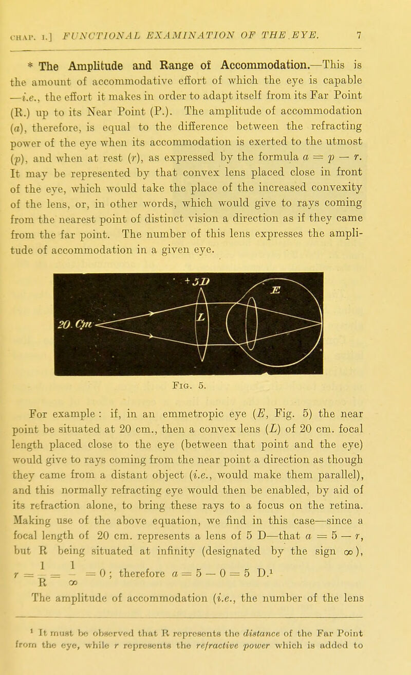 * The Amplitude and Range of Accommodation.—This is the amount of accommodative effort of which the eye is capable —i.e., the effort it makes in order to adapt itself from its Far Point (R.) lip to its Near Point (P.). The amplitude of accommodation (a), therefore, is equal to the difference between the refracting power of the eye when its accommodation is exerted to the utmost (p), and when at rest (r), as expressed by the formula a = p — r. It may be represented by that convex lens placed close in front of the eve, which would take the place of the increased convexity of the lens, or, in other words, which would give to rays coming from the nearest point of distinct vision a direction as if they came from the far point. The number of this lens expresses the ampli- tude of accommodation in a given eye. For example : if, in an emmetropic eye {E, Fig. 5) the near point be situated at 20 cm., then a convex lens {L) of 20 cm. focal length placed close to the eye (between that point and the eye) would give to rays coming from the near point a direction as though they came from a distant object {i.e., would make them parallel), and this normally refracting eye would then be enabled, by aid of its refraction alone, to bring these rays to a focus on the retina. Making use of the above equation, we find in this case—since a focal length of 20 cm. represents a lens of 5 D—that a = 5 — r, but R being situated at infinity (designated by the sign oo), r = ^ = - = 0 ; therefore a — 5 — 0 = 5 D.^ R oo The amplitude of accommodation (i.e., the number of the lens ' It mast bo observed that R represents the distance of the Far Point from the eye, while r represents the refractive power which is added to