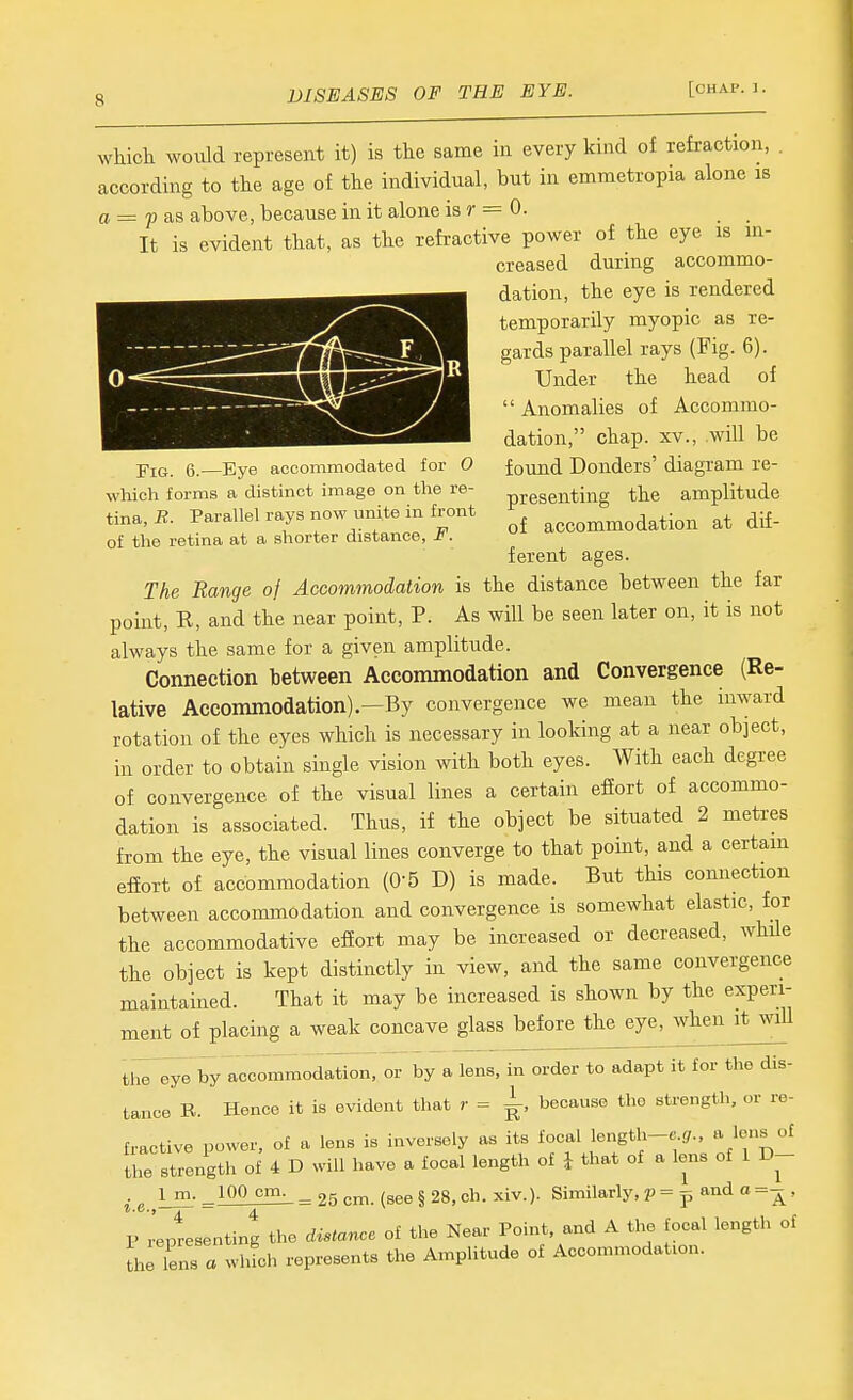 q,—Eye accommodated for O which forms a distinct image on the re- tina, -R. Parallel rays now unite in front of the retina at a shorter distance, F. whicli would represent it) is the same in every kind of refraction, . according to the age of the individual, but in emmetropia alone is a = p as above, because in it alone is r = 0. It is evident that, as the refractive power of the eye is in- creased during accommo- dation, the eye is rendered temporarily myopic as re- gards parallel rays (Fig. 6). Under the head of  Anomalies of Accommo- dation, chap. XV., will be found Donders' diagram re- presenting the amplitude of accommodation at dif- ferent ages. The Range of Accommodation is the distance between the far point, E, and the near point, P. As will be seen later on, it is not always the same for a given amplitude. Connection between Accommodation and Convergence (Re- lative Accommodation)—By convergence we mean the inward rotation of the eyes which is necessary in looking at a near object, in order to obtain single vision with both eyes. With each degree of convergence of the visual lines a certain effort of accommo- dation is associated. Thus, if the object be situated 2 metres from the eye, the visual lines converge to that point, and a certain effort of accommodation (0-5 D) is made. But this connection between accommodation and convergence is somewhat elastic, for the accommodative effort may be increased or decreased, whHe the object is kept distinctly in view, and the same convergence maintained. That it may be increased is shown by the experi- ment of placing a weak concave glass before the eye, when ^itwiU the eye by accommodation, or by a lens, in order to adapt it for the dis- tance R. Hence it is evident that r = ^, because the strength, or re- fractive power, of a lens is inversely as its focal length-e !/., a lens of the strength of 4 D will have a focal length of i that of a lens of 1 D- Im.^lOOcm. _^r,^m (aee§28.ch. xiv.). Similarly, p=p and o=-^, Treptesenting the distance of the Kear Point, and A the focal length of Lriens a whL represents the Amplitude of Accommodation.