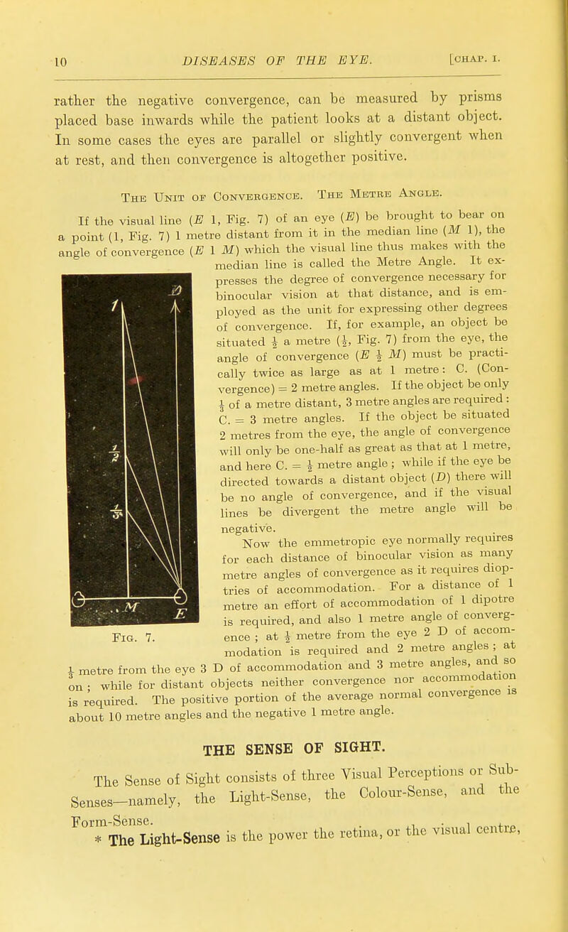 ratker tlie negative convergence, can be measured by prisms placed base inwards while the patient looks at a distant object. In some cases the eyes are parallel or slightly convergent when at rest, and then convergence is altogether positive. The Unit of Convbbgbnoe. The Metre Angle. If the visual line {E I, Fig. 7) of an eye {E} be brought to bear on a point (1, Fig. 7) 1 metre distant from it in the median hne (M 1), the angle of convergence (E 1 M) which the visual line thus makes with the median line is called the Metre Angle. It ex- presses the degree of convergence necessary for binocular vision at that distance, and is em- ployed as the unit for expressing other degrees of convergence. If, for example, an object be situated i a metre (J, Fig. 7) from the eye, the angle of convergence {E i M) must be practi- cally twice as large as at 1 metre: C. (Con- vergence) = 2 metre angles. If the object be only 1 of a metre distant, 3 metre angles are required : C. = 3 metre angles. If the object be situated 2 metres from the eye, the angle of convergence will only be one-half as great as that at 1 metre, and here C. = i metre angle ; while if the eye be directed towards a distant object [D] there will be no angle of convergence, and if the visual lines be divergent the metre angle will be negative. Now the emmetropic eye normally requu-es for each distance of binocular vision as many metre angles of convergence as it requires diop- trics of accommodation. For a distance of 1 metre an effort of accommodation of 1 dipotre is required, and also 1 metre angle of converg- ence ; at i metre from the eye 2 D of accom- modation is required and 2 metre angles ; at i metre from the eye 3 D of accommodation and 3 metre angles, and so on • while for distant objects neither convergence nor accommodation is required. The positive portion of the average normal convergence is about 10 metre angles and the negative 1 metre angle. THE SENSE OF SIGHT. The Sense of Sight consists of three Visual Perceptions or Sub- Senses-namely, the Light-Sense, the Colour-Sense, and the Form-Sense. , • i j. .„ * The Light-Sense is the power the retina, or the visual centie, Fig.