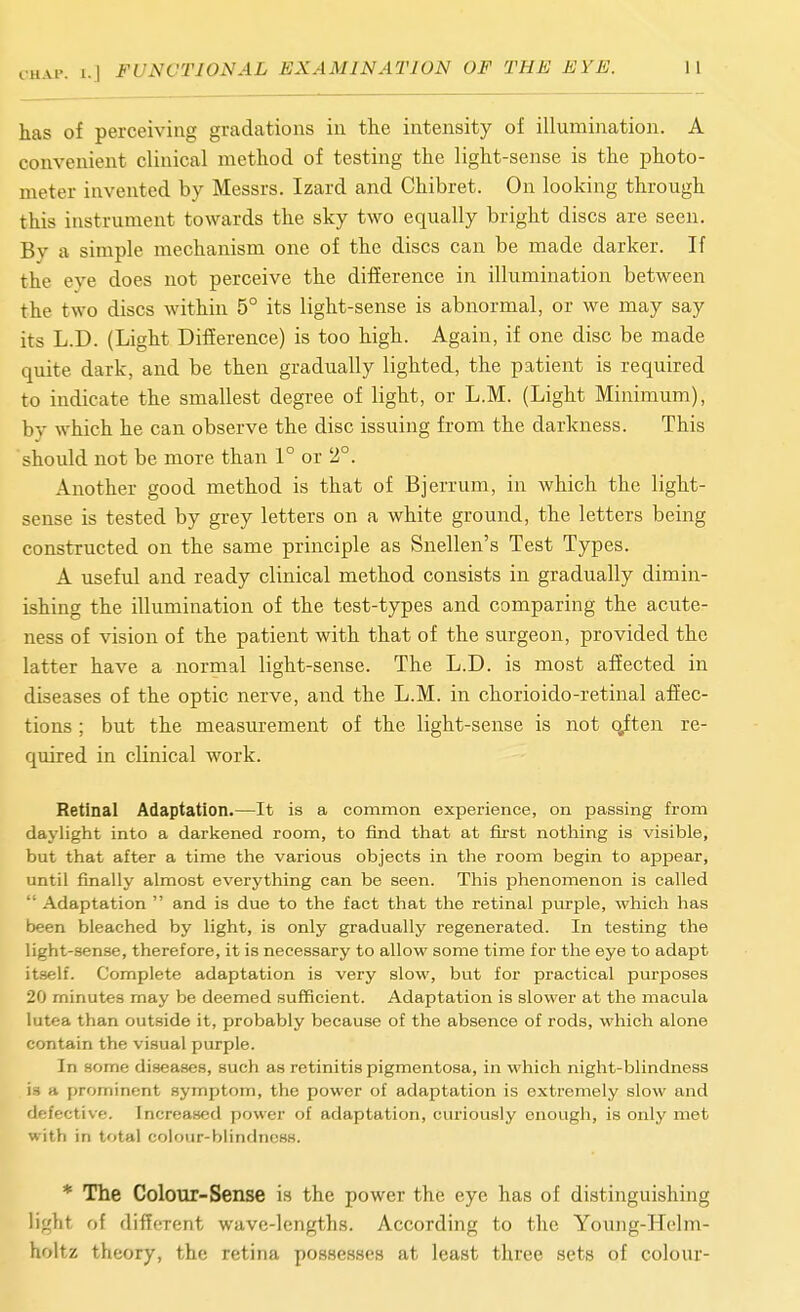 has of perceiving gradations in the intensity of illumination. A convenient clinical method of testing the light-sense is the photo- meter invented by Messrs. Izard and Chibret. On looking through this instrument towards the sky two equally bright discs are seen. By a simple mechanism one of the discs can be made darker. If the eye does not perceive the difference in illumination between the two discs within 5° its light-sense is abnormal, or we may say its L.D. (Light Difference) is too high. Again, if one disc be made quite dark, and be then gradually lighted, the patient is required to indicate the smallest degree of light, or L.M. (Light Minimum), by which he can observe the disc issuing from the darkness. This should not be more than 1° or 2°. Another good method is that of Bjerrum, in which the light- sense is tested by grey letters on a white ground, the letters being constructed on the same principle as Snellen's Test Types. A useful and ready clinical method consists in gradually dimin- ishing the illumination of the test-types and comparing the acute- ness of vision of the patient with that of the surgeon, provided the latter have a normal light-sense. The L.D. is most affected in diseases of the optic nerve, and the L.M. in chorioido-retinal affec- tions ; but the measurement of the light-sense is not c^ften re- quired in clinical work. Retinal Adaptation.—It is a common experience, on passing from daylight into a darkened room, to find tliat at first noticing is visible, but that after a time the various objects in the room begin to appear, until finally almost everything can be seen. This phenomenon is called  Adaptation  and is due to the fact that the retinal purple, which has been bleached by light, is only gradually regenerated. In testing the light-sense, therefore, it is necessary to allow some time for the eye to adapt it.self. Complete adaptation is very slow, but for practical purposes 20 minutes may be deemed sufficient. Adaptation is slower at the macula lutea than outside it, probably because of the absence of rods, which alone contain the visual purple. In some diseases, such as retinitis pigmentosa, in which night-blindness is a prominent symptom, the power of adaptation is extremely slow and defective. Increased power of adaptation, curiously enough, is only met with in total colour-blindness. * The Colour-Sense is the power the eye has of distinguishing light of different wave-lengths. According to the Young-Helm- holtz theory, the retina possesses at least three sets of colour-