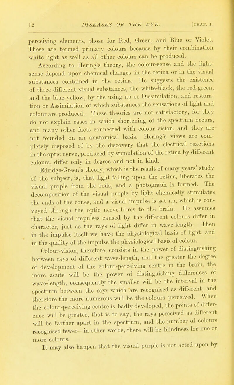 perceiving elements, those for Eed, Green, and Blue or Violet. These are termed primary colours because by their combination white light as well as all other colours can be produced. According to Bering's theory, the colour-sense and the light- sense depend upon chemical changes in the retina or in the visual substances contained in the retina. He suggests the existence of three difierent visual substances, the white-black, the red-green, and the blue-yellow, by the using up or Dissimilation, and restora- tion or Assimilation of which substances the sensations of light and colour are produced. These theories are not satisfactory, for they do not explain cases in which shortening of the spectrum occurs, and many other facts connected with colour-vision, and they are not founded on an anatomical basis. Hering's views are com- pletely disposed of by the discovery that the electrical reactions in the optic nerve, produced by stimulation of the retina by difEerent colours, differ only in degree and not in kind. Edridge-Green's theory, which is the result of many years' study of the subject, is, that light falling upon the retina, liberates the visual purple from the rods, and a photograph is formed. The decomposition of the visual purple by light chemically stimulates the ends of the cones, and a visual impulse is set up, which is con- veyed through the optic nerve-fibres to the brain. He assumes that the visual impulses caused by the different coloiirs differ in character, just as the rays of light differ in wave-length. Then in the impulse itself we have the physiological basis of light, and in the quality of the impulse the physiological basis of colour. Colour-vision, therefore, consists in the power of distinguishmg between rays of different wave-length, and the greater the degree of development of the colour-perceiving centre in the bram, the more acute will be the power of distinguishing differences of wave-length, consequentiy the smaller will be the interval in the spectrum between the rays which are recognised as different, and therefore the more numerous will be the colours perceived. When the colour-perceiving centre is badly developed, the pomts of differ- ence will be greater, that is to say, the rays perceived as different will be farther apart in the spectrum, and the number of colours recognised fewer—ill other words, there wUl be blindness for one or more colours. It may also happen that the visual purple is not acted upon by