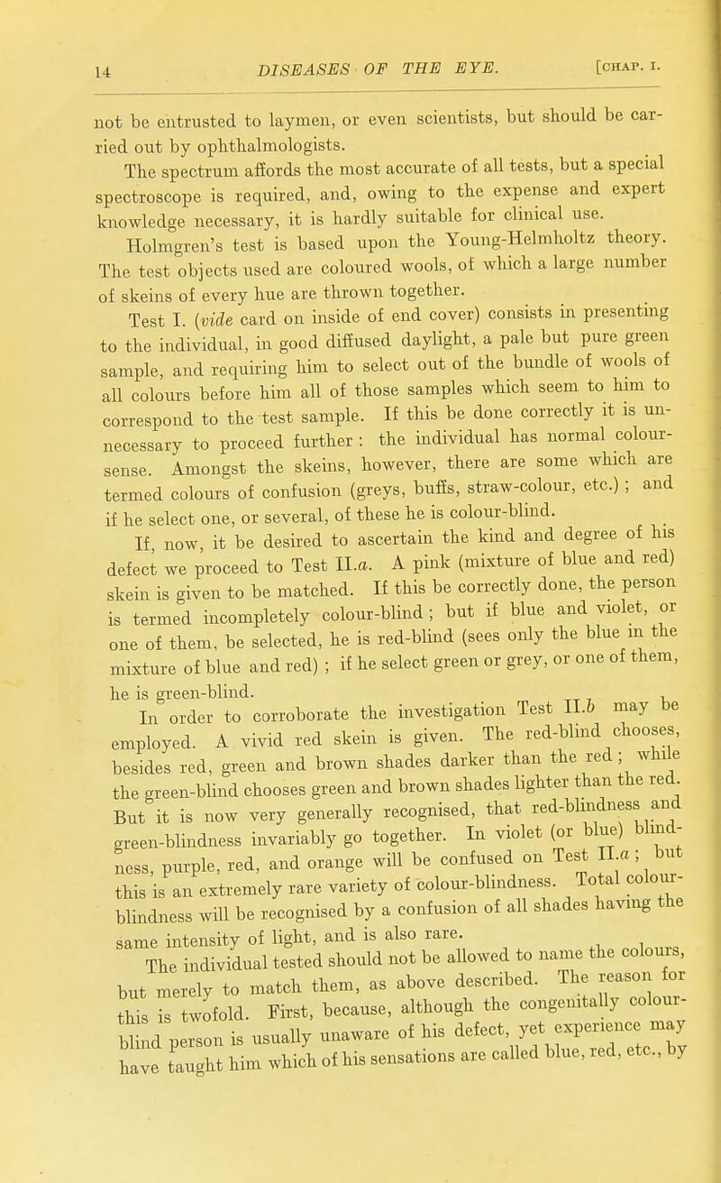 not be entrusted to laymen, or even scientists, but should be car- ried out by ophthalmologists. The spectrum afiords the most accurate of all tests, but a special spectroscope is required, and, owing to the expense and expert knowledge necessary, it is hardly suitable for clinical use. Holmgren's test is based upon the Young-Helmholtz theory. The test objects used are coloured wools, of which a large number of skeins of every hue are thrown together. Test I. {vide card on inside of end cover) consists in presentmg to the individual, in good diffused daylight, a pale but pure green sample, and requiring him to select out of the bundle of wools of all colours before him all of those samples which seem to him to correspond to the test sample. If this be done correctly it is un- necessary to proceed further : the individual has normal colour- sense. Amongst the skeins, however, there are some which are termed colours of confusion (greys, buffs, straw-colour, etc.) ; and if he select one, or several, of these he is colour-blind. If now it be desired to ascertain the kind and degree of his defect we proceed to Test ll.a. A pink (mixture of blue and red) skein is given to be matched. If this be correctly done, the person is termed incompletely colour-blind; but if blue and violet, or one of them, be selected, he is red-blind (sees only the blue m the mixture of blue and red) ; if he select green or grey, or one of them, he is green-blind. In order to corroborate the investigation Test II.6 may be employed. A vivid red skein is given. The red-blind chooses, besides red, green and brown shades darker than the red ; while the green-blind chooses green and brown shades lighter than the red But it is now very generally recognised, that red-blindness and green-blindness invariably go together. In violet (or blue) blind- ness, purple, red, and orange will be confused on Test II a ; but this is an extremely rare variety of colour-blindness. Total colour- blindness will be recognised by a confusion of all shades having the same intensity of light, and is also rare. The individual tested should not be allowed to name the colours, but merely to match them, as above described. The reason for thTs is twofold. First, because, although the congenitaUy colour- lu^d person is usually unaware of his ^e^ect, yet cxp.~ have taught him which of his sensations are called blue, led, etc., by