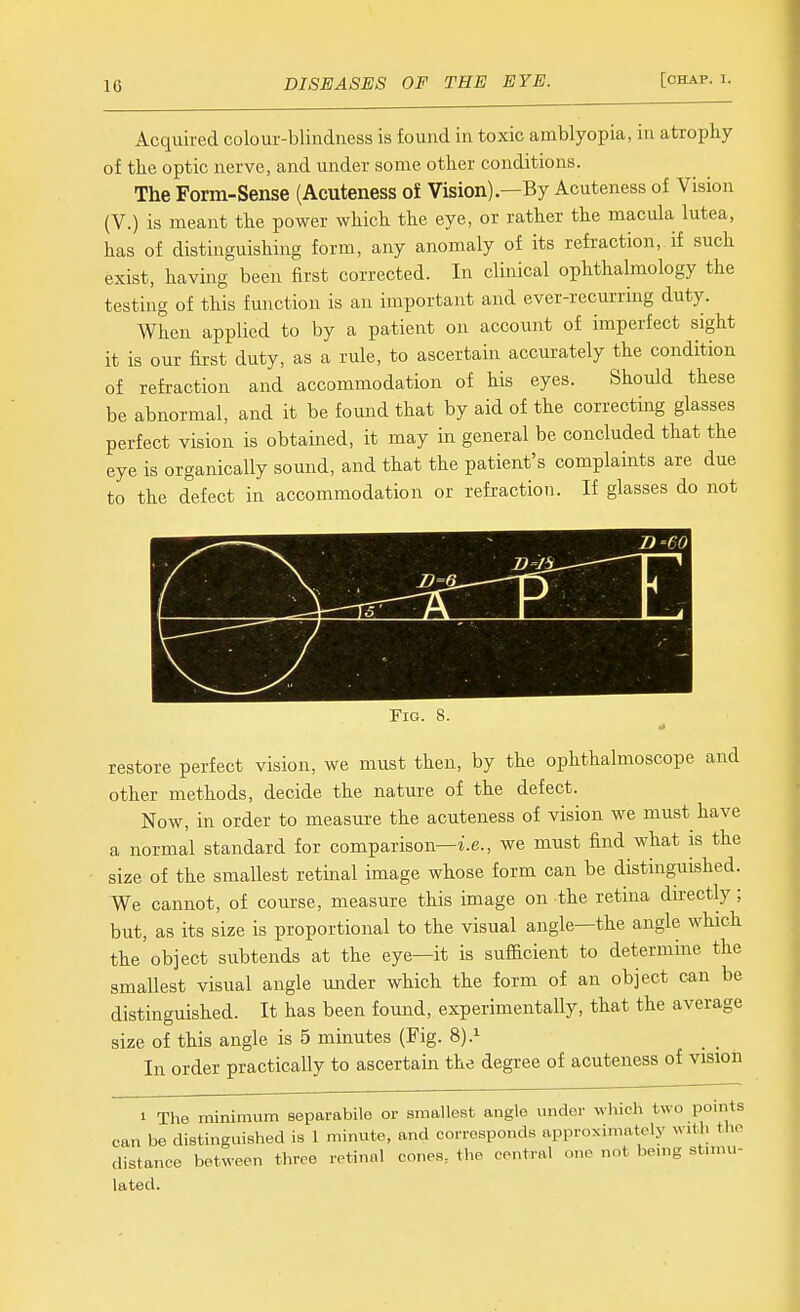 Acquired colour-blindness is found in toxic amblyopia, in atrophy of the optic nerve, and under some other conditions. The Form-Sense (Acuteness of Vision)—By Acuteness of Vision (V.) is meant the power which the eye, or rather the macula lutea, has of distinguishing form, any anomaly of its refraction, if such exist, having been first corrected. In clinical ophthalmology the testing of this function is an important and ever-recurring duty. When applied to by a patient on account of imperfect sight it is our first duty, as a rule, to ascertain accurately the condition of refraction and accommodation of his eyes. Should these be abnormal, and it be found that by aid of the correcting glasses perfect vision is obtained, it may in general be concluded that the eye is organically somid, and that the patient's complaints are due to the defect in accommodation or refraction. If glasses do not v^X-—- D'CO \ i _i Fig. 8. restore perfect vision, we must then, by the ophthalmoscope and other methods, decide the nature of the defect. Now, in order to measure the acuteness of vision we must have a normal standard for comparison—i.e., we must find what is the size of the smallest retinal image whose form can be distinguished. We cannot, of course, measure this image on the retina du-ectly; but, as its size is proportional to the visual angle—the angle which the object subtends at the eye—it is sufficient to determine the smallest visual angle under which the form of an object can be distinguished. It has been found, experimentally, that the average size of this angle is 5 minutes (Fig. 8).^ In order practically to ascertain the degree of acuteness of vision 1 The minimum separabile or smallest angle under which two points can be distinguished is 1 minute, and corresponds approximately with the distance between throe retinal cones, the central one not bemg stmiu- lated.