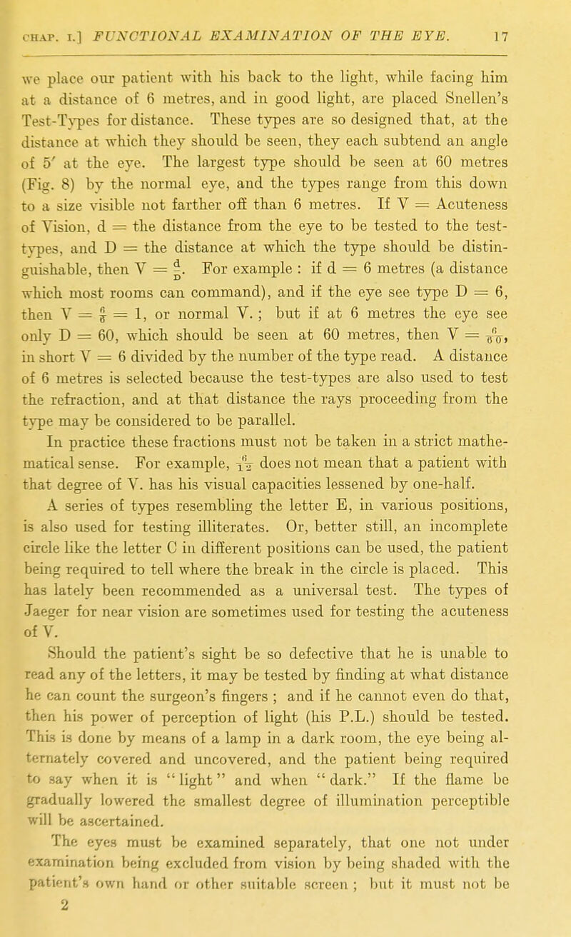 we place our patient with his back to the light, while facing him at a distance of 6 metres, and in good light, are placed Snellen's Test-T}'pes for distance. These tjrpes are so designed that, at the distance at which they should be seen, they each subtend an angle of 5' at the eye. The largest type should be seen at 60 metres (Fig. 8) by the normal eye, and the types range from this down to a size visible not farther off than 6 metres. If V = Acuteness of Vision, d = the distance from the eye to be tested to the test- types, and D = the distance at which the type should be distin- guishable, then V = For example : if d = 6 metres (a distance which most rooms can command), and if the eye see type D = 6, then V = 3 = 1, or normal V.; but if at 6 metres the eye see only D = 60, which should be seen at 60 metres, then V = in short V = 6 divided by the number of the type read. A distance of 6 metres is selected because the test-types are also used to test the refraction, and at that distance the rays proceeding from the type may be considered to be parallel. In practice these fractions must not be taken in a strict mathe- matical sense. For example, does not mean that a patient with that degree of V. has his visual capacities lessened by one-half. A series of types resembling the letter E, in various positions, is also used for testing illiterates. Or, better still, an incomplete circle like the letter C in different positions can be used, the patient being required to tell where the break in the circle is placed. This has lately been recommended as a universal test. The types of Jaeger for near vision are sometimes used for testing the acuteness of V. Should the patient's sight be so defective that he is unable to read any of the letters, it may be tested by finding at what distance he can count the surgeon's fingers ; and if he cannot even do that, then his power of perception of light (his P.L.) should be tested. Thi.s is done by means of a lamp in a dark room, the eye being al- ternately covered and uncovered, and the patient being required to say when it is  light and when  dark. If the flame bo gradually lowered the smallest degree of illumination perceptible will be ascertained. The eyes must be examined separately, that one not under examination being excluded from vision by being shaded with the patient's own hand or f)ther suitable screen ; but it must not be 2