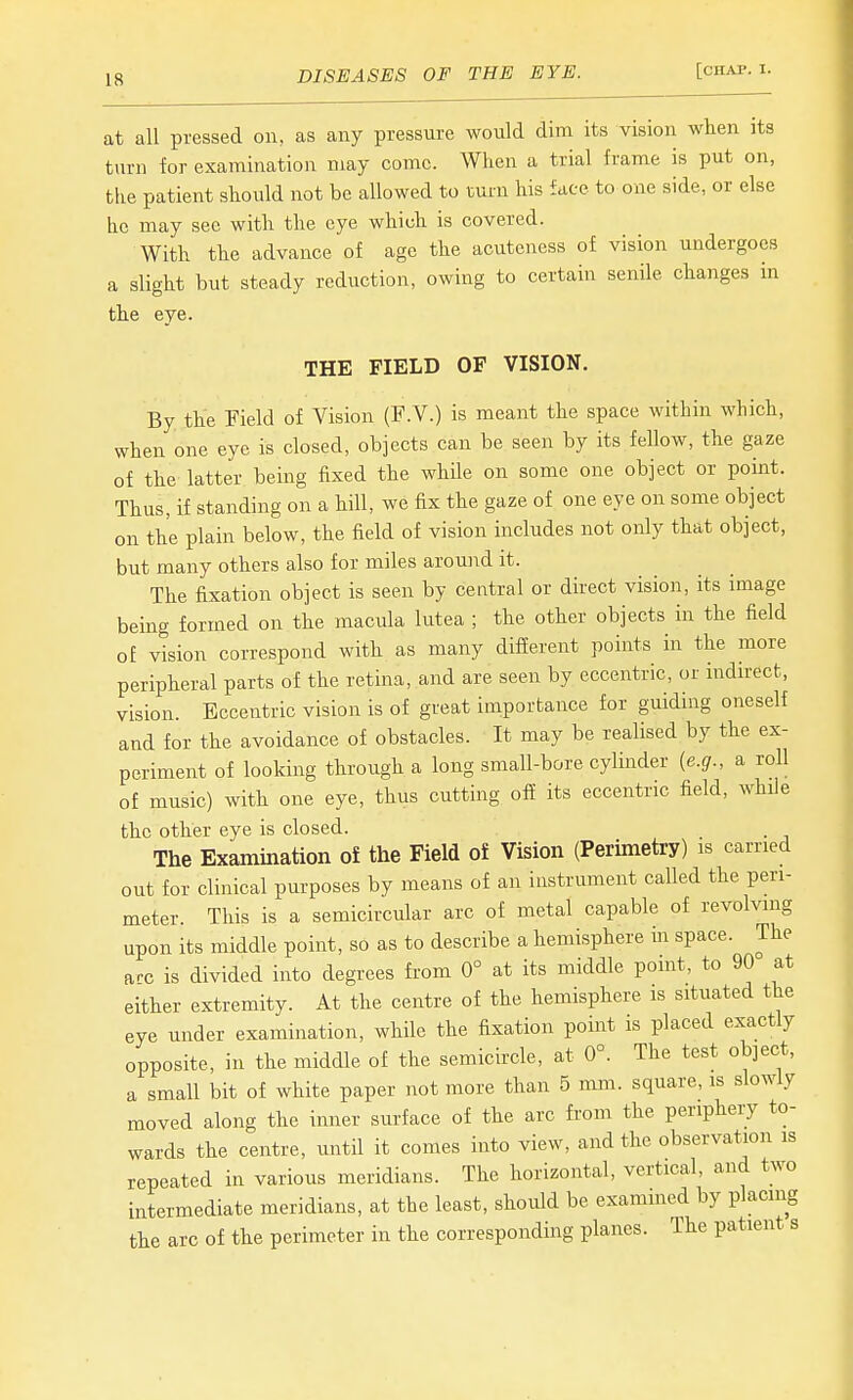 at all pressed on, as any pressure would dim its vision when its turn for examination may come. When a trial frame is put on, the patient should not be allowed to rum his face to one side, or else he may sec with the eye which is covered. With the advance of age the acuteness of vision undergoes a slight but steady reduction, owing to certain senile changes m the eye. THE FIELD OF VISION. By the Field of Vision (F.V.) is meant the space within which, when one eye is closed, objects can be seen by its fellow, the gaze of the latter being fixed the while on some one object or point. Thus, if standing on a hill, we fix the gaze of one eye on some object on the plain below, the field of vision includes not only that object, but many others also for miles around it. The fixation object is seen by central or direct vision, its image being formed on the macula lutea ; the other objects in the field of vision correspond with as many different points in the more peripheral parts of the retina, and are seen by eccentric, or indu-ect, vision. Eccentric vision is of great importance for guiding oneself and for the avoidance of obstacles. It may be realised by the ex- periment of looking through a long small-bore cylinder {e.g., a roll of music) with one eye, thus cutting off its eccentric field, while the other eye is closed. _ . The Examination of the Field of Vision (Perunetry) is earned out for clinical purposes by means of an instrument called the peri- meter. This is a semicircular arc of metal capable of revolving upon its middle point, so as to describe a hemisphere in space. The arc is divided into degrees from 0° at its middle point, to 90 at either extremity. At the centre of the hemisphere is situated the eye under examination, while the fixation point is placed exactly opposite, in the middle of the semicircle, at 0°. The test object, a small bit of white paper not more than 5 mm. square, is slowly moved along the inner surface of the arc from the periphery to- wards the centre, until it comes into view, and the observation is repeated in various meridians. The horizontal, vertical, and two intermediate meridians, at the least, should be exammed by placing the arc of the perimeter in the corresponding planes. The patient s