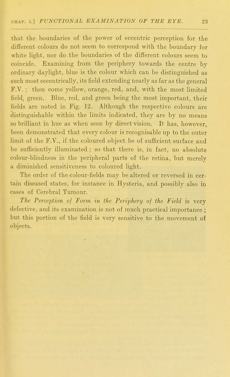 that the boundaries of the power of eccentric perception for the different colours do not seem to correspond with the boundary for white light, nor do the boundaries of the different colours seem to coincide. Examining from the periphery towards the centre by ordinary daylight, blue is the colour which can be distinguished as such most eccentrically, its field extending nearly as far as the general F.V. ; then come yellow, orange, red, and, with the most limited field, green. Blue, red, and green being the most important, their fields are noted in Fig. 12. Although the respective colours are distinguishable within the limits indicated, they are by no means so brilliant in hue as when seen by direct vision. It has, however, been demonstrated that every colour is recognisable up to the outer limit of the F.V., if the coloured object be of sufficient surface and be sufficiently illuminated ; so that there is, in fact, no absolute colour-blindness in the peripheral parts of the retina, but merely a diminished sensitiveness to coloured light. The order of the colour-fields may be altered or reversed in cer- tain diseased states, for instance in Hysteria, and possibly also in cases of Cerebral Tumour. The Perception of Form in the Periphery of the Field is very defective, and its examination is not of much practical importance ; but this portion of the field is very sensitive to the movement of objects. /