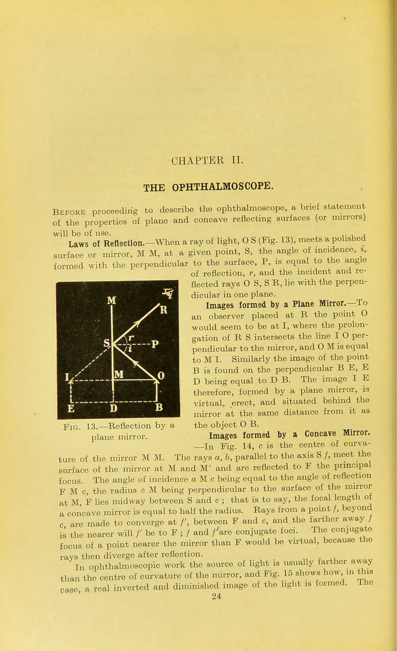 CHAPTER II. THE OPHTHALMOSCOPE. Before proceedirig to describe the ophthahnoscope, a brief statement of the properties of plane and concave reflecting surfaces (or mirrors) will be of use. .• , j Laws of Reflection.-When a ray of light, O S (Fig. 13), meets a polished surface or mirror, M M, at a given point, S, the angle of incidence, ^, formed with the perpendicular to the surface, P, is equal to the angle of reflection, r, and the incident and re- flected rays O S, S R, lie with the perpen- dicular in one plane. Images formed by a Plane Mirror.—To an observer placed at R the point O would seem to be at I, where the prolon- gation of R S intersects the line I O per- pendicular to the mirror, and O M is equal to M I. Similarly the image of the point B is found on the perpendicular B E, E D being equal to D B. The image I E therefore, formed by a plane mirror, is virtual, erect, and situated behind the mirror at the same distance from it as the object O B. Images formed by a Concave Mirror. In Fig. 14, c is the centre of ciu-va- ture of the mirror M M. The rays a, h, parallel to the axis S /, meet the surface of the mirror at M and M' and are reflected to F the principal focus. The angle of incidence M c being equal to the angle of reflection F M c, the radius c M being perpendicular to the surface of the nurror at M, F lies midway between S and c ; that is to say, the focal length of a concave mirror is equal to half the radius. Rays from a point /, beyond c are made to converge at /', between F and c, and the farther away / is the nearer will /' be to F ; / and /'are conjugate foci. The conjugate focus of a point nearer the mirror than F would be virtual, because the ravs then diverge after reflection. In ophthalmoscopic work the source of liglit is usually farther away than the centre of cm-vature of the mirror, and Fig. 15 shows how ni this case a real inverted and diminished image of the light is formed. Ihc i 1 D B Fig. 13.—Reflection by a plane mu-ror.