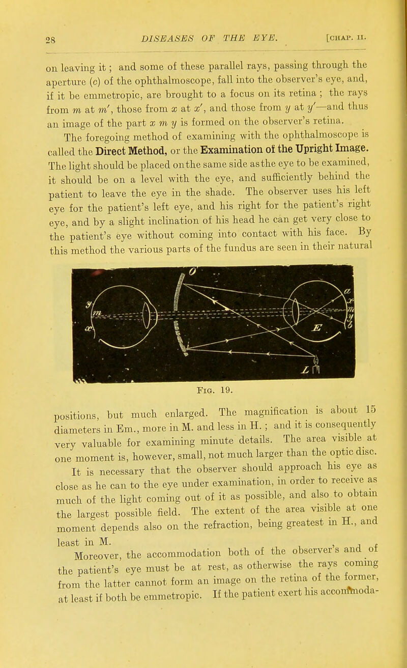 on leaving it; and some of these parallel rays, passing through the aperture (c) of the ophthalmoscope, fall into the observer's eye, and, if it be emmetropic, are brought to a focus on its retina ; the rays from m at m', those from x at x', and those from y at /—and thus an image of the part x m y ia formed on the observer's retina. The foregoing method of examining with the ophthalmoscope is called the Direct Method, or the Examination of the Upright Image. The light should be placed onthe same side as the eye to be examined, it should be on a level with the eye, and sufficiently behind the patient to leave the eye in the shade. The observer uses his left eye for the patient's left eye, and his right for the patient's right eye, and by a slight inclination of his head he can get very close to the patient's eye without coming into contact with his face. By this method the various parts of the fundus are seen in their natural Fig. 19. positions, but much enlarged. The magnification is about 15 diameters in Em., more in M. and less in H. ; and it is consequently very valuable for examining minute details. The area visible at one moment is, however, small, not much larger than the optic disc. It is necessary that the observer should approach his eye as close as he can to the eye under examination, in order to receive as much of the light coming out of it as possible, and also to obtam the largest possible field. The extent of the area visible at one moment depends also on the refraction, being greatest m H., and least in M. , , j t Moreover, the accommodation both of the observer s and ot the patient's eye must be at rest, as otherwise the rays commg from the latter cannot form an image on the retina of the former, at least if both be emmetropic. If the patient exert his acconftnoda-