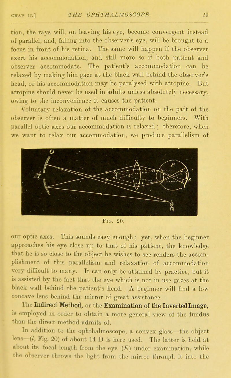 CHAP i£.] THE OPHTHALMOSCOPE. 20 tion, the rays will, on leaving his eye, become convergent instead of parallel, and, falling into the observer's eye, will be brought to a focus in front of his retina. The same will happen if the observer exert his accommodation, and still more so if both patient and observer accommodate. The patient's accommodation can be relaxed by making him gaze at the black wall behind the observer's head, or his accommodation may be paralysed with atropine. But atropine should never be used in adults unless absolutely necessary, owing to the inconvenience it causes the patient. Voluntary relaxation of the accommodation on the part of the observer is often a matter of much difficulty to beginners. With parallel optic axes our accommodation is relaxed ; therefore, when we want to relax our accommodation, we produce parallelism of Fig. 20. our optic axes. This sounds easy enough ; yet, when the beginner approaches his eye close up to that of his patient, the knowledge that he is so close to the object he wishes to see renders the accom- plishment of this parallelism and relaxation of accommodation very difficult to many. It can only be attained by practice, but it is assisted by the fact that the eye which is not in use gazes at the black wall behind the patient's head. A beginner will find a low concave lens behind the mirror of great assistance. The Indirect Method, or the Examination of the Inverted Image, is employed in order to obtain a more general view of the fundus than the direct method admits of. In addition to the ophthalmoscope, a convex glass—the object \em—{l, Fig. 20) of about 14 D is here used. The latter is held at about its focal length from the eye (E) under examination, while the observer throws the light from the mirror through it into the