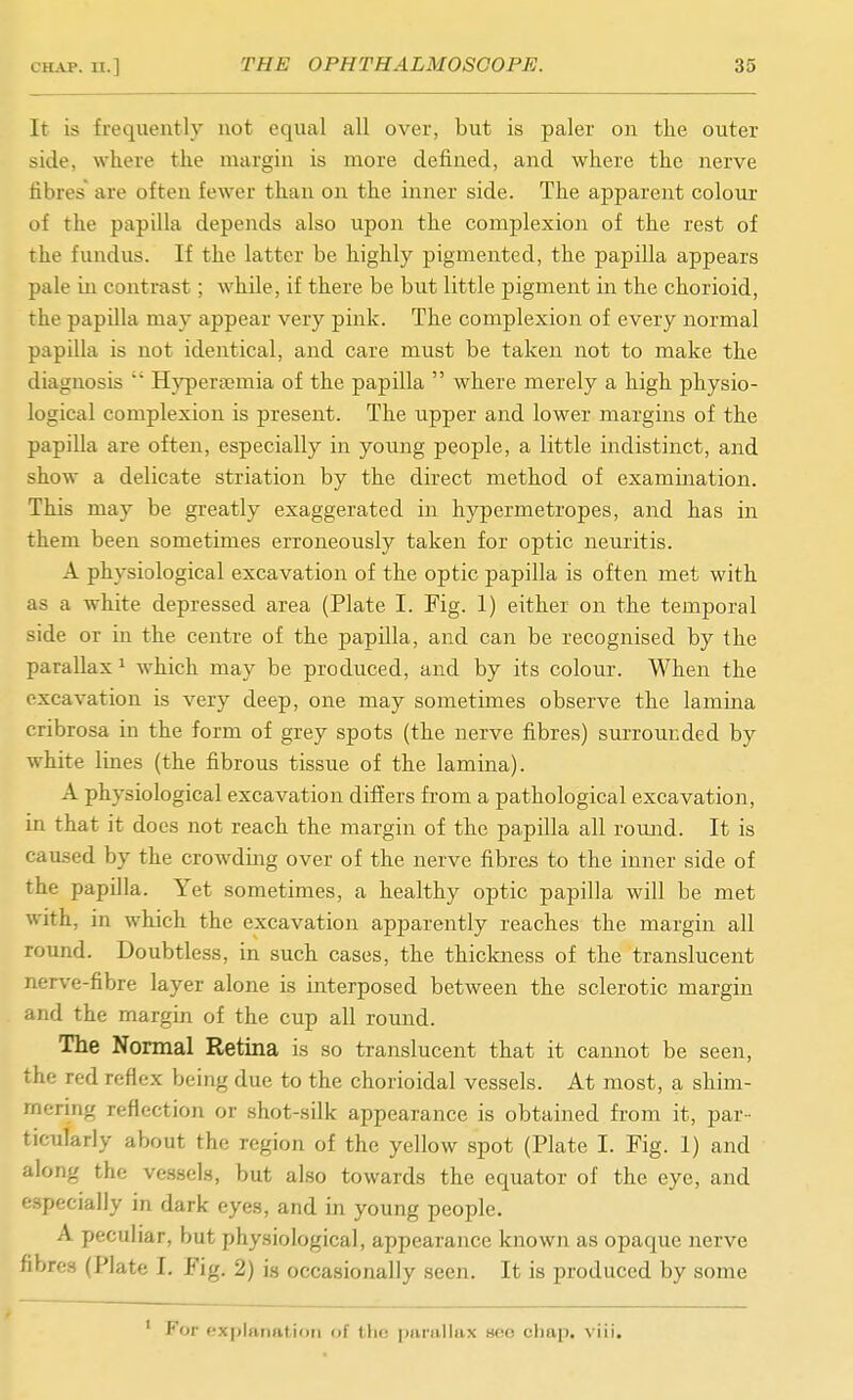 It is frequently not equal all over, but is paler on the outer side, where the margin is more defined, and where the nerve fibres' are often fewer than on the inner side. The apparent colour of the papilla depends also upon the complexion of the rest of the fundus. If the latter be highly pigmented, the papilla appears pale in contrast; while, if there be but little pigment in the chorioid, the papilla may appear very pink. The complexion of every normal papilla is not identical, and care must be taken not to make the diagnosis  Hyperajmia of the papilla  where merely a high physio- logical complexion is present. The upper and lower margins of the papilla are often, especially in young people, a little indistinct, and show a delicate striation by the direct method of examination. This may be greatly exaggerated in hypermetropes, and has in them been sometimes erroneously taken for optic neuritis. A physiological excavation of the optic papilla is often met with as a white depressed area (Plate I. Fig. 1) either on the temporal side or in the centre of the papilla, and can be recognised by the parallax ^ which may be produced, and by its colour. When the excavation is very deep, one may sometimes observe the lamina cribrosa in the form of grey spots (the nerve fibres) surrounded by white lines (the fibrous tissue of the lamina). A physiological excavation differs from a pathological excavation, in that it docs not reach the margin of the papilla all round. It is caused by the crowding over of the nerve fibres to the inner side of the papilla. Yet sometimes, a healthy optic papilla will be met with, in which the excavation apparently reaches the margin all round. Doubtless, in such cases, the thiclaiess of the translucent nerve-fibre layer alone is interposed between the sclerotic margin and the margin of the cup all round. The Normal Retina is so translucent that it cannot be seen, the red reflex being due to the chorioidal vessels. At most, a shim- mering reflection or shot-silk appearance is obtained from it, par- ticularly about the region of the yellow spot (Plate I. Fig. 1) and along the vessels, but also towards the equator of the eye, and especially in dark eye.s, and in young people. A peculiar, but physiological, appearance known as opaque nerve fibres (Plate I. Fig. 2) is occasionally seen. It is produced by some